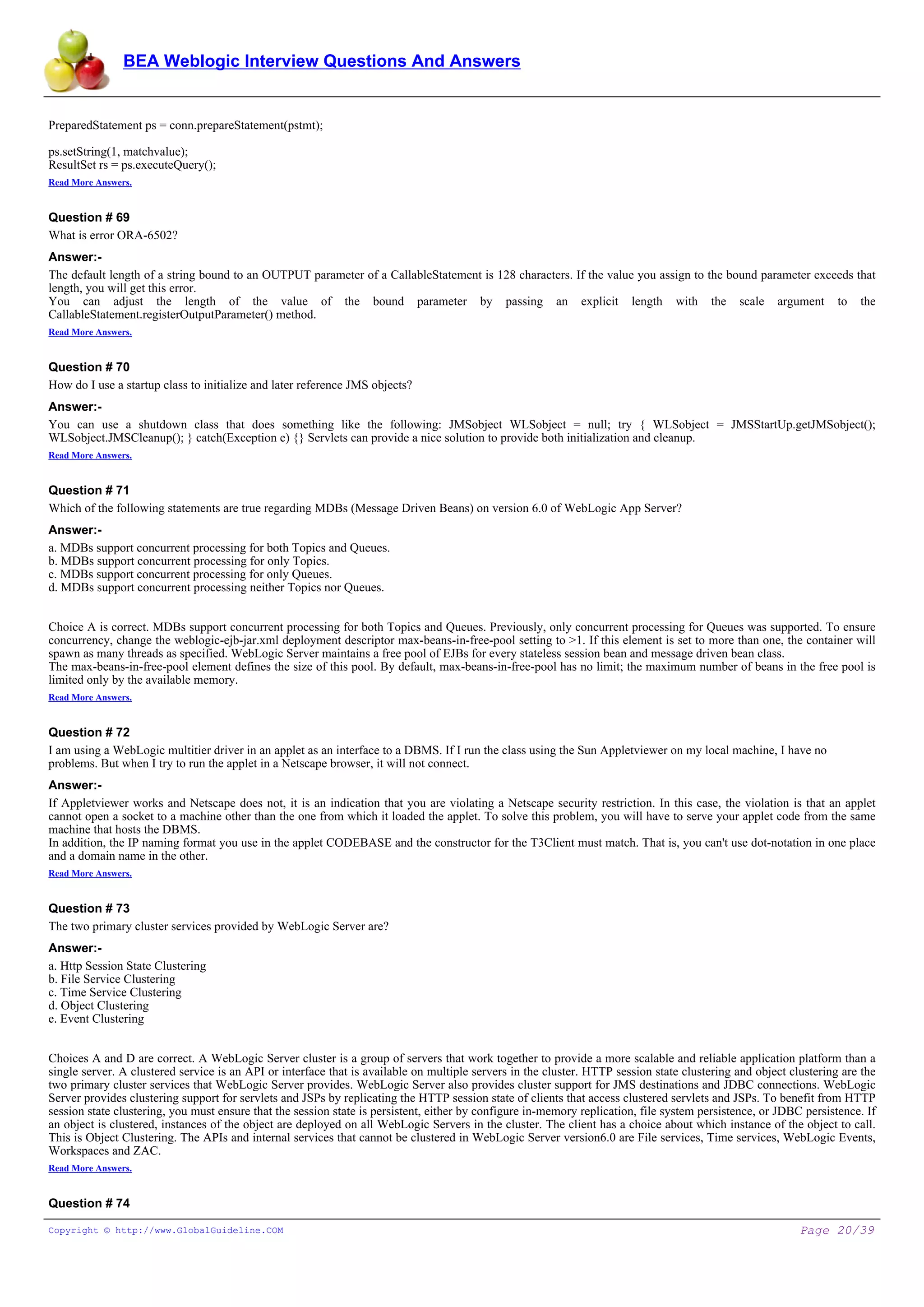 BEA Weblogic Interview Questions And Answers


PreparedStatement ps = conn.prepareStatement(pstmt);

ps.setString(1, matchvalue);
ResultSet rs = ps.executeQuery();
Read More Answers.


Question # 69
What is error ORA-6502?
Answer:-
The default length of a string bound to an OUTPUT parameter of a CallableStatement is 128 characters. If the value you assign to the bound parameter exceeds that
length, you will get this error.
You can adjust the length of the value of the bound parameter by passing an explicit length with the scale argument to the
CallableStatement.registerOutputParameter() method.
Read More Answers.


Question # 70
How do I use a startup class to initialize and later reference JMS objects?
Answer:-
You can use a shutdown class that does something like the following: JMSobject WLSobject = null; try { WLSobject = JMSStartUp.getJMSobject();
WLSobject.JMSCleanup(); } catch(Exception e) {} Servlets can provide a nice solution to provide both initialization and cleanup.
Read More Answers.


Question # 71
Which of the following statements are true regarding MDBs (Message Driven Beans) on version 6.0 of WebLogic App Server?
Answer:-
a. MDBs support concurrent processing for both Topics and Queues.
b. MDBs support concurrent processing for only Topics.
c. MDBs support concurrent processing for only Queues.
d. MDBs support concurrent processing neither Topics nor Queues.


Choice A is correct. MDBs support concurrent processing for both Topics and Queues. Previously, only concurrent processing for Queues was supported. To ensure
concurrency, change the weblogic-ejb-jar.xml deployment descriptor max-beans-in-free-pool setting to >1. If this element is set to more than one, the container will
spawn as many threads as specified. WebLogic Server maintains a free pool of EJBs for every stateless session bean and message driven bean class.
The max-beans-in-free-pool element defines the size of this pool. By default, max-beans-in-free-pool has no limit; the maximum number of beans in the free pool is
limited only by the available memory.
Read More Answers.


Question # 72
I am using a WebLogic multitier driver in an applet as an interface to a DBMS. If I run the class using the Sun Appletviewer on my local machine, I have no
problems. But when I try to run the applet in a Netscape browser, it will not connect.
Answer:-
If Appletviewer works and Netscape does not, it is an indication that you are violating a Netscape security restriction. In this case, the violation is that an applet
cannot open a socket to a machine other than the one from which it loaded the applet. To solve this problem, you will have to serve your applet code from the same
machine that hosts the DBMS.
In addition, the IP naming format you use in the applet CODEBASE and the constructor for the T3Client must match. That is, you can't use dot-notation in one place
and a domain name in the other.
Read More Answers.


Question # 73
The two primary cluster services provided by WebLogic Server are?
Answer:-
a. Http Session State Clustering
b. File Service Clustering
c. Time Service Clustering
d. Object Clustering
e. Event Clustering


Choices A and D are correct. A WebLogic Server cluster is a group of servers that work together to provide a more scalable and reliable application platform than a
single server. A clustered service is an API or interface that is available on multiple servers in the cluster. HTTP session state clustering and object clustering are the
two primary cluster services that WebLogic Server provides. WebLogic Server also provides cluster support for JMS destinations and JDBC connections. WebLogic
Server provides clustering support for servlets and JSPs by replicating the HTTP session state of clients that access clustered servlets and JSPs. To benefit from HTTP
session state clustering, you must ensure that the session state is persistent, either by configure in-memory replication, file system persistence, or JDBC persistence. If
an object is clustered, instances of the object are deployed on all WebLogic Servers in the cluster. The client has a choice about which instance of the object to call.
This is Object Clustering. The APIs and internal services that cannot be clustered in WebLogic Server version6.0 are File services, Time services, WebLogic Events,
Workspaces and ZAC.
Read More Answers.


Question # 74

Copyright © http://www.GlobalGuideline.COM                                                                                                                 Page 20/39
 