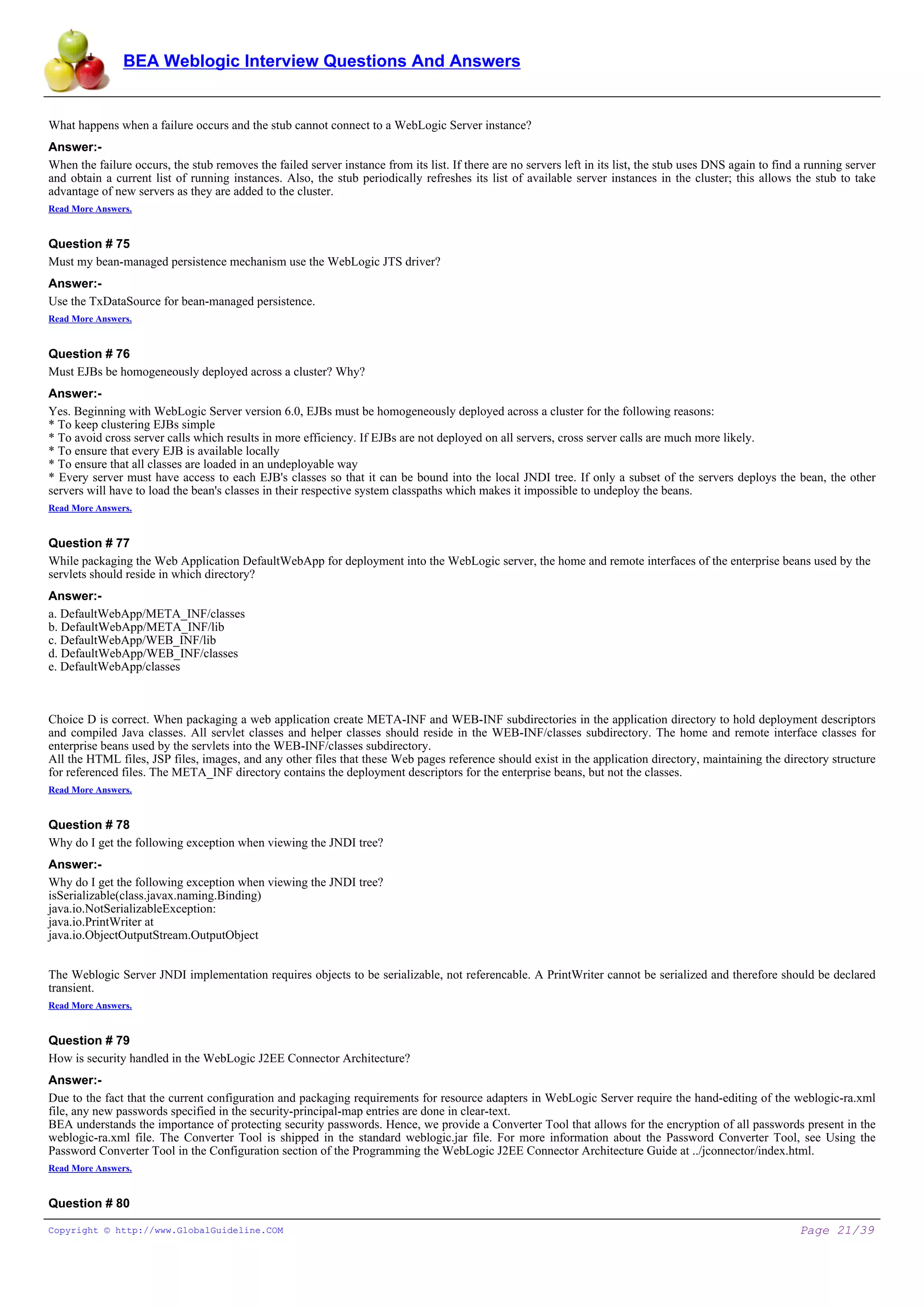 BEA Weblogic Interview Questions And Answers


What happens when a failure occurs and the stub cannot connect to a WebLogic Server instance?
Answer:-
When the failure occurs, the stub removes the failed server instance from its list. If there are no servers left in its list, the stub uses DNS again to find a running server
and obtain a current list of running instances. Also, the stub periodically refreshes its list of available server instances in the cluster; this allows the stub to take
advantage of new servers as they are added to the cluster.
Read More Answers.


Question # 75
Must my bean-managed persistence mechanism use the WebLogic JTS driver?
Answer:-
Use the TxDataSource for bean-managed persistence.
Read More Answers.


Question # 76
Must EJBs be homogeneously deployed across a cluster? Why?
Answer:-
Yes. Beginning with WebLogic Server version 6.0, EJBs must be homogeneously deployed across a cluster for the following reasons:
* To keep clustering EJBs simple
* To avoid cross server calls which results in more efficiency. If EJBs are not deployed on all servers, cross server calls are much more likely.
* To ensure that every EJB is available locally
* To ensure that all classes are loaded in an undeployable way
* Every server must have access to each EJB's classes so that it can be bound into the local JNDI tree. If only a subset of the servers deploys the bean, the other
servers will have to load the bean's classes in their respective system classpaths which makes it impossible to undeploy the beans.
Read More Answers.


Question # 77
While packaging the Web Application DefaultWebApp for deployment into the WebLogic server, the home and remote interfaces of the enterprise beans used by the
servlets should reside in which directory?
Answer:-
a. DefaultWebApp/META_INF/classes
b. DefaultWebApp/META_INF/lib
c. DefaultWebApp/WEB_INF/lib
d. DefaultWebApp/WEB_INF/classes
e. DefaultWebApp/classes



Choice D is correct. When packaging a web application create META-INF and WEB-INF subdirectories in the application directory to hold deployment descriptors
and compiled Java classes. All servlet classes and helper classes should reside in the WEB-INF/classes subdirectory. The home and remote interface classes for
enterprise beans used by the servlets into the WEB-INF/classes subdirectory.
All the HTML files, JSP files, images, and any other files that these Web pages reference should exist in the application directory, maintaining the directory structure
for referenced files. The META_INF directory contains the deployment descriptors for the enterprise beans, but not the classes.
Read More Answers.


Question # 78
Why do I get the following exception when viewing the JNDI tree?
Answer:-
Why do I get the following exception when viewing the JNDI tree?
isSerializable(class.javax.naming.Binding)
java.io.NotSerializableException:
java.io.PrintWriter at
java.io.ObjectOutputStream.OutputObject


The Weblogic Server JNDI implementation requires objects to be serializable, not referencable. A PrintWriter cannot be serialized and therefore should be declared
transient.
Read More Answers.


Question # 79
How is security handled in the WebLogic J2EE Connector Architecture?
Answer:-
Due to the fact that the current configuration and packaging requirements for resource adapters in WebLogic Server require the hand-editing of the weblogic-ra.xml
file, any new passwords specified in the security-principal-map entries are done in clear-text.
BEA understands the importance of protecting security passwords. Hence, we provide a Converter Tool that allows for the encryption of all passwords present in the
weblogic-ra.xml file. The Converter Tool is shipped in the standard weblogic.jar file. For more information about the Password Converter Tool, see Using the
Password Converter Tool in the Configuration section of the Programming the WebLogic J2EE Connector Architecture Guide at ../jconnector/index.html.
Read More Answers.


Question # 80

Copyright © http://www.GlobalGuideline.COM                                                                                                                   Page 21/39
 