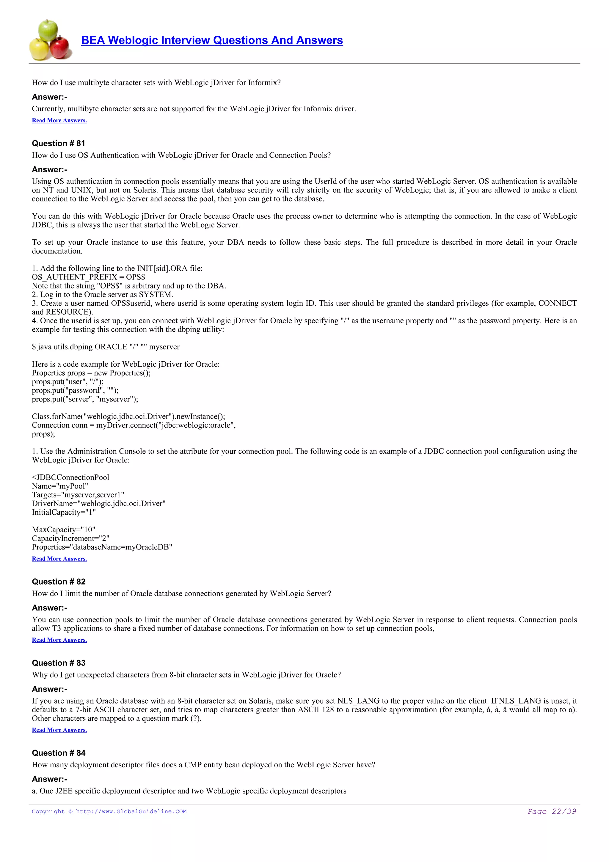 BEA Weblogic Interview Questions And Answers


How do I use multibyte character sets with WebLogic jDriver for Informix?
Answer:-
Currently, multibyte character sets are not supported for the WebLogic jDriver for Informix driver.
Read More Answers.


Question # 81
How do I use OS Authentication with WebLogic jDriver for Oracle and Connection Pools?
Answer:-
Using OS authentication in connection pools essentially means that you are using the UserId of the user who started WebLogic Server. OS authentication is available
on NT and UNIX, but not on Solaris. This means that database security will rely strictly on the security of WebLogic; that is, if you are allowed to make a client
connection to the WebLogic Server and access the pool, then you can get to the database.

You can do this with WebLogic jDriver for Oracle because Oracle uses the process owner to determine who is attempting the connection. In the case of WebLogic
JDBC, this is always the user that started the WebLogic Server.

To set up your Oracle instance to use this feature, your DBA needs to follow these basic steps. The full procedure is described in more detail in your Oracle
documentation.

1. Add the following line to the INIT[sid].ORA file:
OS_AUTHENT_PREFIX = OPS$
Note that the string "OPS$" is arbitrary and up to the DBA.
2. Log in to the Oracle server as SYSTEM.
3. Create a user named OPS$userid, where userid is some operating system login ID. This user should be granted the standard privileges (for example, CONNECT
and RESOURCE).
4. Once the userid is set up, you can connect with WebLogic jDriver for Oracle by specifying "/" as the username property and "" as the password property. Here is an
example for testing this connection with the dbping utility:

$ java utils.dbping ORACLE "/" "" myserver

Here is a code example for WebLogic jDriver for Oracle:
Properties props = new Properties();
props.put("user", "/");
props.put("password", "");
props.put("server", "myserver");

Class.forName("weblogic.jdbc.oci.Driver").newInstance();
Connection conn = myDriver.connect("jdbc:weblogic:oracle",
props);

1. Use the Administration Console to set the attribute for your connection pool. The following code is an example of a JDBC connection pool configuration using the
WebLogic jDriver for Oracle:

<JDBCConnectionPool
Name="myPool"
Targets="myserver,server1"
DriverName="weblogic.jdbc.oci.Driver"
InitialCapacity="1"

MaxCapacity="10"
CapacityIncrement="2"
Properties="databaseName=myOracleDB"
Read More Answers.


Question # 82
How do I limit the number of Oracle database connections generated by WebLogic Server?
Answer:-
You can use connection pools to limit the number of Oracle database connections generated by WebLogic Server in response to client requests. Connection pools
allow T3 applications to share a fixed number of database connections. For information on how to set up connection pools,
Read More Answers.


Question # 83
Why do I get unexpected characters from 8-bit character sets in WebLogic jDriver for Oracle?
Answer:-
If you are using an Oracle database with an 8-bit character set on Solaris, make sure you set NLS_LANG to the proper value on the client. If NLS_LANG is unset, it
defaults to a 7-bit ASCII character set, and tries to map characters greater than ASCII 128 to a reasonable approximation (for example, á, à, â would all map to a).
Other characters are mapped to a question mark (?).
Read More Answers.


Question # 84
How many deployment descriptor files does a CMP entity bean deployed on the WebLogic Server have?
Answer:-
a. One J2EE specific deployment descriptor and two WebLogic specific deployment descriptors

Copyright © http://www.GlobalGuideline.COM                                                                                                           Page 22/39
 