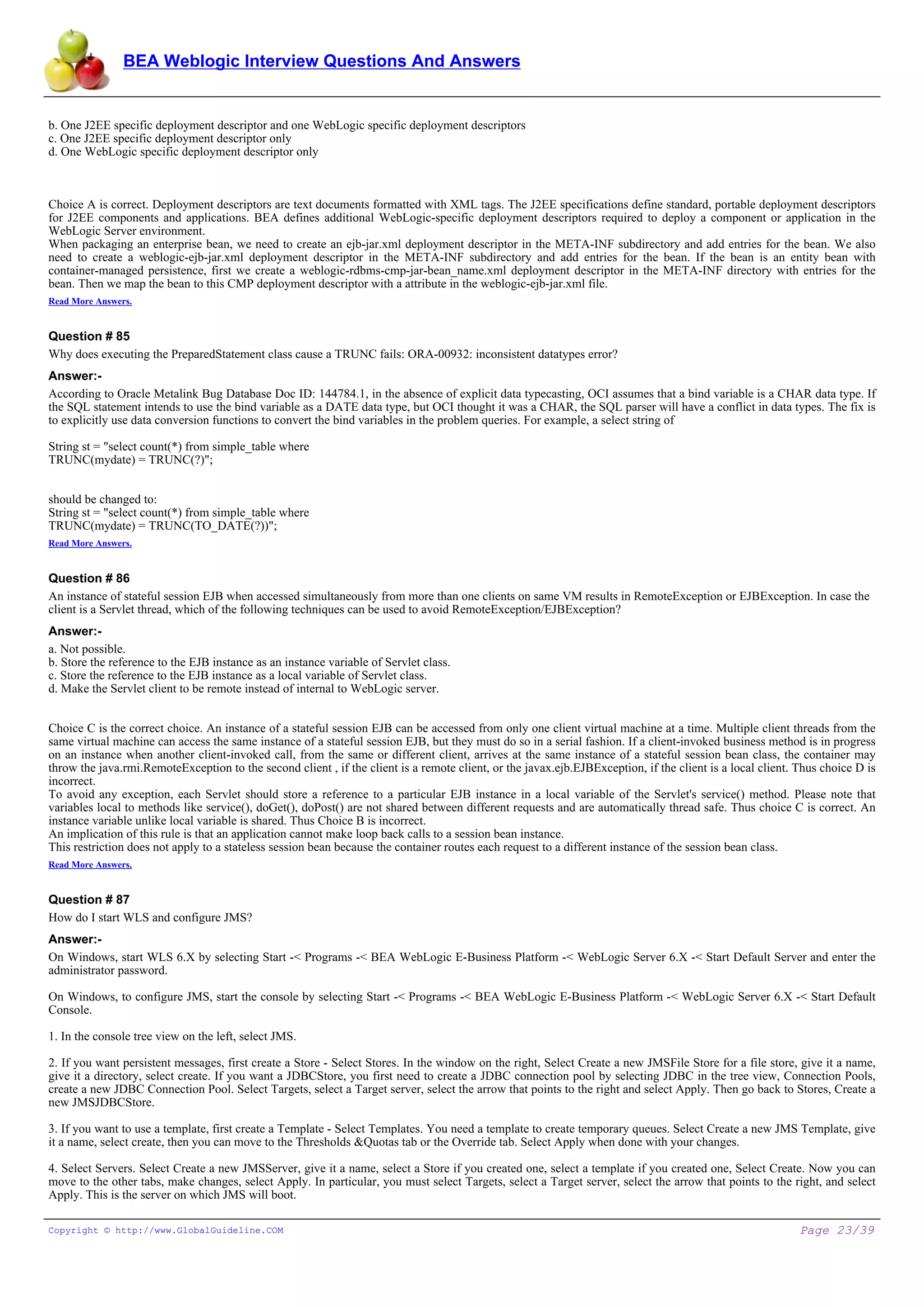 BEA Weblogic Interview Questions And Answers


b. One J2EE specific deployment descriptor and one WebLogic specific deployment descriptors
c. One J2EE specific deployment descriptor only
d. One WebLogic specific deployment descriptor only



Choice A is correct. Deployment descriptors are text documents formatted with XML tags. The J2EE specifications define standard, portable deployment descriptors
for J2EE components and applications. BEA defines additional WebLogic-specific deployment descriptors required to deploy a component or application in the
WebLogic Server environment.
When packaging an enterprise bean, we need to create an ejb-jar.xml deployment descriptor in the META-INF subdirectory and add entries for the bean. We also
need to create a weblogic-ejb-jar.xml deployment descriptor in the META-INF subdirectory and add entries for the bean. If the bean is an entity bean with
container-managed persistence, first we create a weblogic-rdbms-cmp-jar-bean_name.xml deployment descriptor in the META-INF directory with entries for the
bean. Then we map the bean to this CMP deployment descriptor with a attribute in the weblogic-ejb-jar.xml file.
Read More Answers.


Question # 85
Why does executing the PreparedStatement class cause a TRUNC fails: ORA-00932: inconsistent datatypes error?
Answer:-
According to Oracle Metalink Bug Database Doc ID: 144784.1, in the absence of explicit data typecasting, OCI assumes that a bind variable is a CHAR data type. If
the SQL statement intends to use the bind variable as a DATE data type, but OCI thought it was a CHAR, the SQL parser will have a conflict in data types. The fix is
to explicitly use data conversion functions to convert the bind variables in the problem queries. For example, a select string of

String st = "select count(*) from simple_table where
TRUNC(mydate) = TRUNC(?)";


should be changed to:
String st = "select count(*) from simple_table where
TRUNC(mydate) = TRUNC(TO_DATE(?))";
Read More Answers.


Question # 86
An instance of stateful session EJB when accessed simultaneously from more than one clients on same VM results in RemoteException or EJBException. In case the
client is a Servlet thread, which of the following techniques can be used to avoid RemoteException/EJBException?
Answer:-
a. Not possible.
b. Store the reference to the EJB instance as an instance variable of Servlet class.
c. Store the reference to the EJB instance as a local variable of Servlet class.
d. Make the Servlet client to be remote instead of internal to WebLogic server.


Choice C is the correct choice. An instance of a stateful session EJB can be accessed from only one client virtual machine at a time. Multiple client threads from the
same virtual machine can access the same instance of a stateful session EJB, but they must do so in a serial fashion. If a client-invoked business method is in progress
on an instance when another client-invoked call, from the same or different client, arrives at the same instance of a stateful session bean class, the container may
throw the java.rmi.RemoteException to the second client , if the client is a remote client, or the javax.ejb.EJBException, if the client is a local client. Thus choice D is
incorrect.
To avoid any exception, each Servlet should store a reference to a particular EJB instance in a local variable of the Servlet's service() method. Please note that
variables local to methods like service(), doGet(), doPost() are not shared between different requests and are automatically thread safe. Thus choice C is correct. An
instance variable unlike local variable is shared. Thus Choice B is incorrect.
An implication of this rule is that an application cannot make loop back calls to a session bean instance.
This restriction does not apply to a stateless session bean because the container routes each request to a different instance of the session bean class.
Read More Answers.


Question # 87
How do I start WLS and configure JMS?
Answer:-
On Windows, start WLS 6.X by selecting Start -< Programs -< BEA WebLogic E-Business Platform -< WebLogic Server 6.X -< Start Default Server and enter the
administrator password.

On Windows, to configure JMS, start the console by selecting Start -< Programs -< BEA WebLogic E-Business Platform -< WebLogic Server 6.X -< Start Default
Console.

1. In the console tree view on the left, select JMS.

2. If you want persistent messages, first create a Store - Select Stores. In the window on the right, Select Create a new JMSFile Store for a file store, give it a name,
give it a directory, select create. If you want a JDBCStore, you first need to create a JDBC connection pool by selecting JDBC in the tree view, Connection Pools,
create a new JDBC Connection Pool. Select Targets, select a Target server, select the arrow that points to the right and select Apply. Then go back to Stores, Create a
new JMSJDBCStore.

3. If you want to use a template, first create a Template - Select Templates. You need a template to create temporary queues. Select Create a new JMS Template, give
it a name, select create, then you can move to the Thresholds &Quotas tab or the Override tab. Select Apply when done with your changes.

4. Select Servers. Select Create a new JMSServer, give it a name, select a Store if you created one, select a template if you created one, Select Create. Now you can
move to the other tabs, make changes, select Apply. In particular, you must select Targets, select a Target server, select the arrow that points to the right, and select
Apply. This is the server on which JMS will boot.

Copyright © http://www.GlobalGuideline.COM                                                                                                                  Page 23/39
 