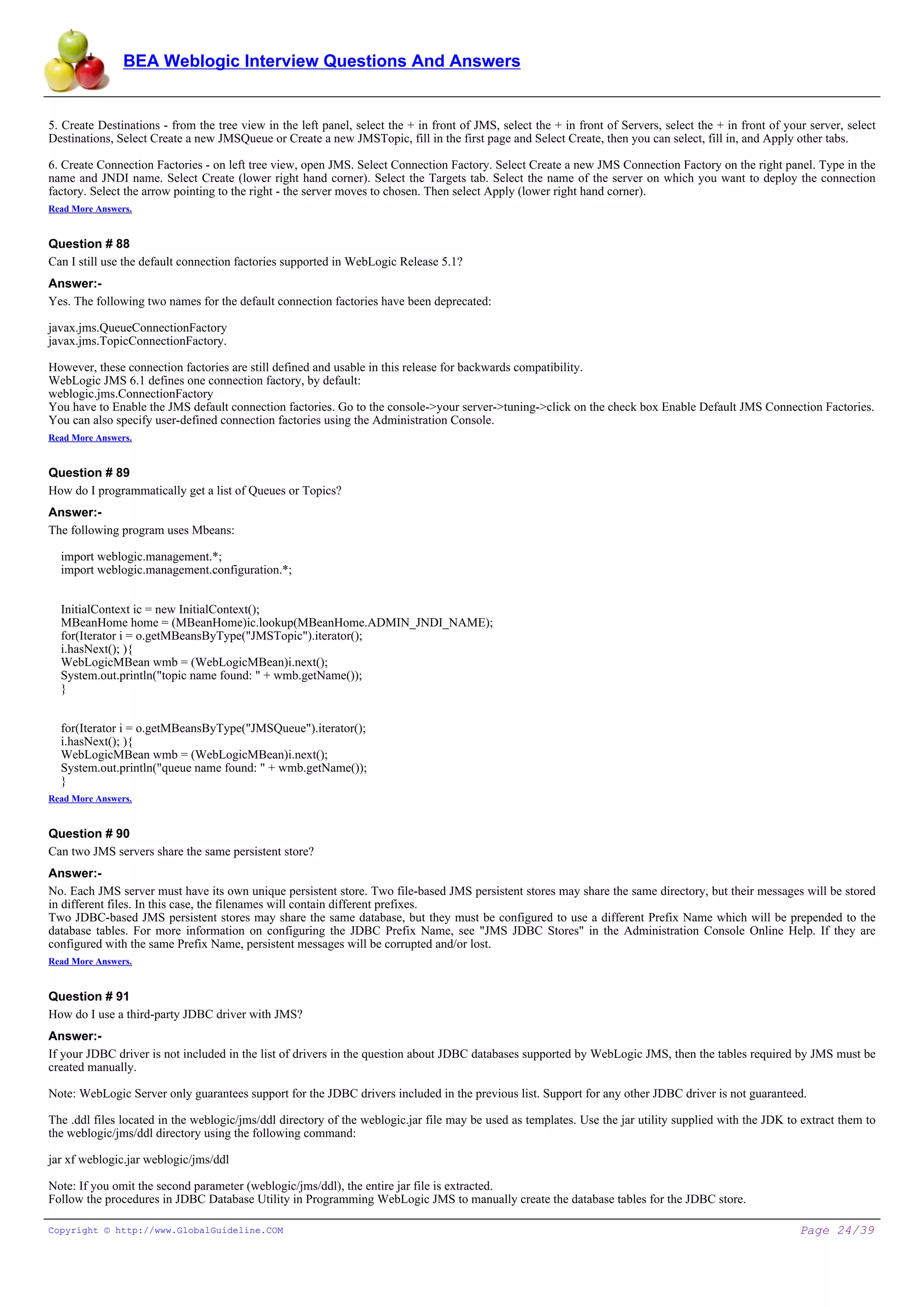 BEA Weblogic Interview Questions And Answers


5. Create Destinations - from the tree view in the left panel, select the + in front of JMS, select the + in front of Servers, select the + in front of your server, select
Destinations, Select Create a new JMSQueue or Create a new JMSTopic, fill in the first page and Select Create, then you can select, fill in, and Apply other tabs.

6. Create Connection Factories - on left tree view, open JMS. Select Connection Factory. Select Create a new JMS Connection Factory on the right panel. Type in the
name and JNDI name. Select Create (lower right hand corner). Select the Targets tab. Select the name of the server on which you want to deploy the connection
factory. Select the arrow pointing to the right - the server moves to chosen. Then select Apply (lower right hand corner).
Read More Answers.


Question # 88
Can I still use the default connection factories supported in WebLogic Release 5.1?
Answer:-
Yes. The following two names for the default connection factories have been deprecated:

javax.jms.QueueConnectionFactory
javax.jms.TopicConnectionFactory.

However, these connection factories are still defined and usable in this release for backwards compatibility.
WebLogic JMS 6.1 defines one connection factory, by default:
weblogic.jms.ConnectionFactory
You have to Enable the JMS default connection factories. Go to the console->your server->tuning->click on the check box Enable Default JMS Connection Factories.
You can also specify user-defined connection factories using the Administration Console.
Read More Answers.


Question # 89
How do I programmatically get a list of Queues or Topics?
Answer:-
The following program uses Mbeans:

  import weblogic.management.*;
  import weblogic.management.configuration.*;


  InitialContext ic = new InitialContext();
  MBeanHome home = (MBeanHome)ic.lookup(MBeanHome.ADMIN_JNDI_NAME);
  for(Iterator i = o.getMBeansByType("JMSTopic").iterator();
  i.hasNext(); ){
  WebLogicMBean wmb = (WebLogicMBean)i.next();
  System.out.println("topic name found: " + wmb.getName());
  }


  for(Iterator i = o.getMBeansByType("JMSQueue").iterator();
  i.hasNext(); ){
  WebLogicMBean wmb = (WebLogicMBean)i.next();
  System.out.println("queue name found: " + wmb.getName());
  }
Read More Answers.


Question # 90
Can two JMS servers share the same persistent store?
Answer:-
No. Each JMS server must have its own unique persistent store. Two file-based JMS persistent stores may share the same directory, but their messages will be stored
in different files. In this case, the filenames will contain different prefixes.
Two JDBC-based JMS persistent stores may share the same database, but they must be configured to use a different Prefix Name which will be prepended to the
database tables. For more information on configuring the JDBC Prefix Name, see "JMS JDBC Stores" in the Administration Console Online Help. If they are
configured with the same Prefix Name, persistent messages will be corrupted and/or lost.
Read More Answers.


Question # 91
How do I use a third-party JDBC driver with JMS?
Answer:-
If your JDBC driver is not included in the list of drivers in the question about JDBC databases supported by WebLogic JMS, then the tables required by JMS must be
created manually.

Note: WebLogic Server only guarantees support for the JDBC drivers included in the previous list. Support for any other JDBC driver is not guaranteed.

The .ddl files located in the weblogic/jms/ddl directory of the weblogic.jar file may be used as templates. Use the jar utility supplied with the JDK to extract them to
the weblogic/jms/ddl directory using the following command:

jar xf weblogic.jar weblogic/jms/ddl

Note: If you omit the second parameter (weblogic/jms/ddl), the entire jar file is extracted.
Follow the procedures in JDBC Database Utility in Programming WebLogic JMS to manually create the database tables for the JDBC store.

Copyright © http://www.GlobalGuideline.COM                                                                                                                 Page 24/39
 