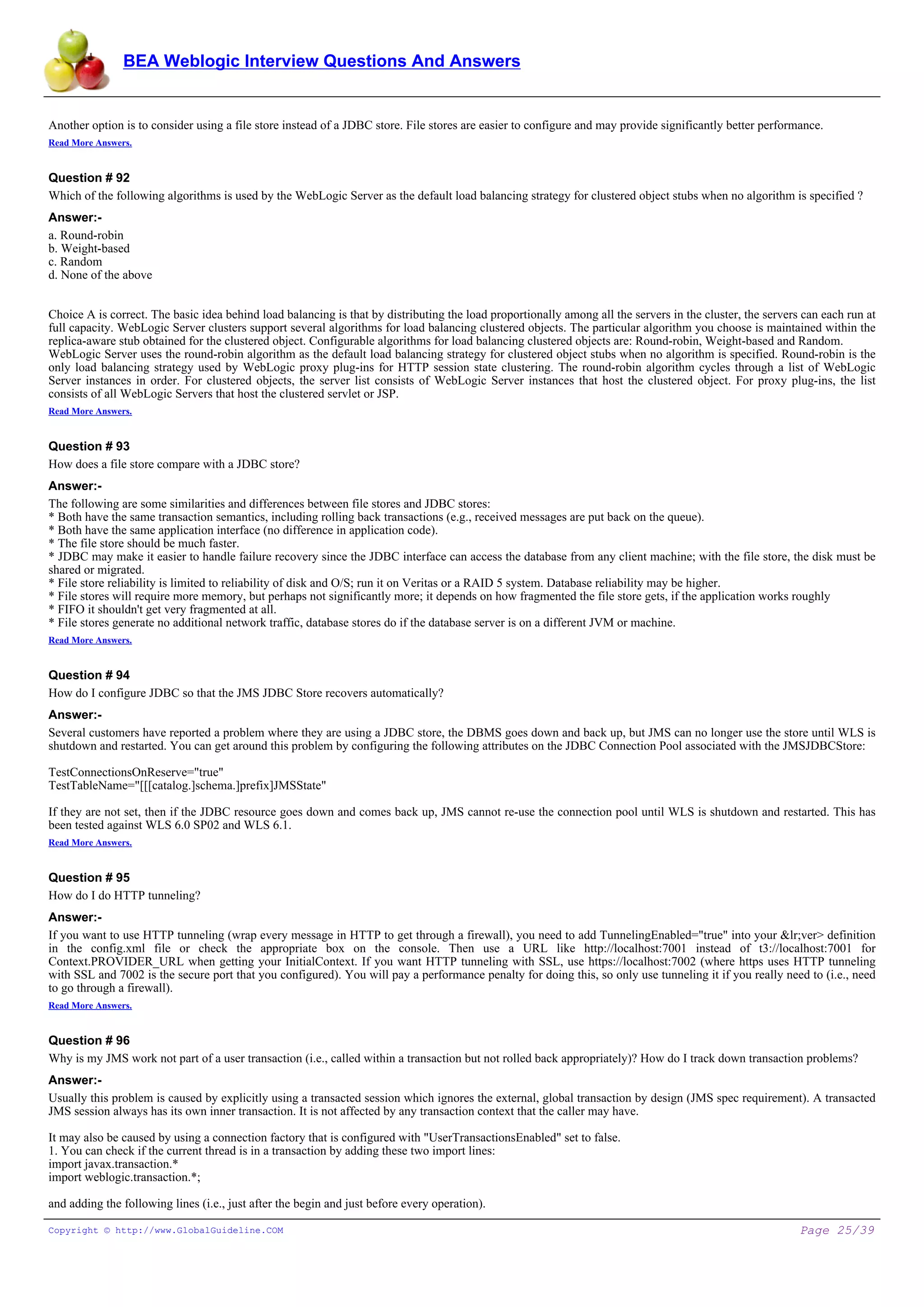 BEA Weblogic Interview Questions And Answers


Another option is to consider using a file store instead of a JDBC store. File stores are easier to configure and may provide significantly better performance.
Read More Answers.


Question # 92
Which of the following algorithms is used by the WebLogic Server as the default load balancing strategy for clustered object stubs when no algorithm is specified ?
Answer:-
a. Round-robin
b. Weight-based
c. Random
d. None of the above


Choice A is correct. The basic idea behind load balancing is that by distributing the load proportionally among all the servers in the cluster, the servers can each run at
full capacity. WebLogic Server clusters support several algorithms for load balancing clustered objects. The particular algorithm you choose is maintained within the
replica-aware stub obtained for the clustered object. Configurable algorithms for load balancing clustered objects are: Round-robin, Weight-based and Random.
WebLogic Server uses the round-robin algorithm as the default load balancing strategy for clustered object stubs when no algorithm is specified. Round-robin is the
only load balancing strategy used by WebLogic proxy plug-ins for HTTP session state clustering. The round-robin algorithm cycles through a list of WebLogic
Server instances in order. For clustered objects, the server list consists of WebLogic Server instances that host the clustered object. For proxy plug-ins, the list
consists of all WebLogic Servers that host the clustered servlet or JSP.
Read More Answers.


Question # 93
How does a file store compare with a JDBC store?
Answer:-
The following are some similarities and differences between file stores and JDBC stores:
* Both have the same transaction semantics, including rolling back transactions (e.g., received messages are put back on the queue).
* Both have the same application interface (no difference in application code).
* The file store should be much faster.
* JDBC may make it easier to handle failure recovery since the JDBC interface can access the database from any client machine; with the file store, the disk must be
shared or migrated.
* File store reliability is limited to reliability of disk and O/S; run it on Veritas or a RAID 5 system. Database reliability may be higher.
* File stores will require more memory, but perhaps not significantly more; it depends on how fragmented the file store gets, if the application works roughly
* FIFO it shouldn't get very fragmented at all.
* File stores generate no additional network traffic, database stores do if the database server is on a different JVM or machine.
Read More Answers.


Question # 94
How do I configure JDBC so that the JMS JDBC Store recovers automatically?
Answer:-
Several customers have reported a problem where they are using a JDBC store, the DBMS goes down and back up, but JMS can no longer use the store until WLS is
shutdown and restarted. You can get around this problem by configuring the following attributes on the JDBC Connection Pool associated with the JMSJDBCStore:

TestConnectionsOnReserve="true"
TestTableName="[[[catalog.]schema.]prefix]JMSState"

If they are not set, then if the JDBC resource goes down and comes back up, JMS cannot re-use the connection pool until WLS is shutdown and restarted. This has
been tested against WLS 6.0 SP02 and WLS 6.1.
Read More Answers.


Question # 95
How do I do HTTP tunneling?
Answer:-
If you want to use HTTP tunneling (wrap every message in HTTP to get through a firewall), you need to add TunnelingEnabled="true" into your &lr;ver> definition
in the config.xml file or check the appropriate box on the console. Then use a URL like http://localhost:7001 instead of t3://localhost:7001 for
Context.PROVIDER_URL when getting your InitialContext. If you want HTTP tunneling with SSL, use https://localhost:7002 (where https uses HTTP tunneling
with SSL and 7002 is the secure port that you configured). You will pay a performance penalty for doing this, so only use tunneling it if you really need to (i.e., need
to go through a firewall).
Read More Answers.


Question # 96
Why is my JMS work not part of a user transaction (i.e., called within a transaction but not rolled back appropriately)? How do I track down transaction problems?
Answer:-
Usually this problem is caused by explicitly using a transacted session which ignores the external, global transaction by design (JMS spec requirement). A transacted
JMS session always has its own inner transaction. It is not affected by any transaction context that the caller may have.

It may also be caused by using a connection factory that is configured with "UserTransactionsEnabled" set to false.
1. You can check if the current thread is in a transaction by adding these two import lines:
import javax.transaction.*
import weblogic.transaction.*;

and adding the following lines (i.e., just after the begin and just before every operation).

Copyright © http://www.GlobalGuideline.COM                                                                                                                 Page 25/39
 