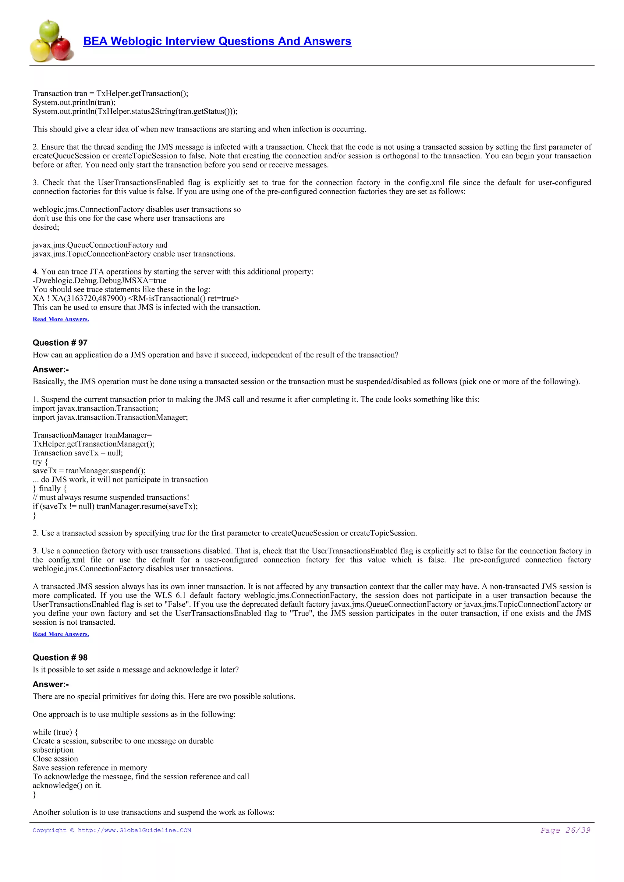 BEA Weblogic Interview Questions And Answers



Transaction tran = TxHelper.getTransaction();
System.out.println(tran);
System.out.println(TxHelper.status2String(tran.getStatus()));

This should give a clear idea of when new transactions are starting and when infection is occurring.

2. Ensure that the thread sending the JMS message is infected with a transaction. Check that the code is not using a transacted session by setting the first parameter of
createQueueSession or createTopicSession to false. Note that creating the connection and/or session is orthogonal to the transaction. You can begin your transaction
before or after. You need only start the transaction before you send or receive messages.

3. Check that the UserTransactionsEnabled flag is explicitly set to true for the connection factory in the config.xml file since the default for user-configured
connection factories for this value is false. If you are using one of the pre-configured connection factories they are set as follows:

weblogic.jms.ConnectionFactory disables user transactions so
don't use this one for the case where user transactions are
desired;

javax.jms.QueueConnectionFactory and
javax.jms.TopicConnectionFactory enable user transactions.

4. You can trace JTA operations by starting the server with this additional property:
-Dweblogic.Debug.DebugJMSXA=true
You should see trace statements like these in the log:
XA ! XA(3163720,487900) <RM-isTransactional() ret=true>
This can be used to ensure that JMS is infected with the transaction.
Read More Answers.


Question # 97
How can an application do a JMS operation and have it succeed, independent of the result of the transaction?
Answer:-
Basically, the JMS operation must be done using a transacted session or the transaction must be suspended/disabled as follows (pick one or more of the following).

1. Suspend the current transaction prior to making the JMS call and resume it after completing it. The code looks something like this:
import javax.transaction.Transaction;
import javax.transaction.TransactionManager;

TransactionManager tranManager=
TxHelper.getTransactionManager();
Transaction saveTx = null;
try {
saveTx = tranManager.suspend();
... do JMS work, it will not participate in transaction
} finally {
// must always resume suspended transactions!
if (saveTx != null) tranManager.resume(saveTx);
}

2. Use a transacted session by specifying true for the first parameter to createQueueSession or createTopicSession.

3. Use a connection factory with user transactions disabled. That is, check that the UserTransactionsEnabled flag is explicitly set to false for the connection factory in
the config.xml file or use the default for a user-configured connection factory for this value which is false. The pre-configured connection factory
weblogic.jms.ConnectionFactory disables user transactions.

A transacted JMS session always has its own inner transaction. It is not affected by any transaction context that the caller may have. A non-transacted JMS session is
more complicated. If you use the WLS 6.1 default factory weblogic.jms.ConnectionFactory, the session does not participate in a user transaction because the
UserTransactionsEnabled flag is set to "False". If you use the deprecated default factory javax.jms.QueueConnectionFactory or javax.jms.TopicConnectionFactory or
you define your own factory and set the UserTransactionsEnabled flag to "True", the JMS session participates in the outer transaction, if one exists and the JMS
session is not transacted.
Read More Answers.


Question # 98
Is it possible to set aside a message and acknowledge it later?
Answer:-
There are no special primitives for doing this. Here are two possible solutions.

One approach is to use multiple sessions as in the following:

while (true) {
Create a session, subscribe to one message on durable
subscription
Close session
Save session reference in memory
To acknowledge the message, find the session reference and call
acknowledge() on it.
}

Another solution is to use transactions and suspend the work as follows:

Copyright © http://www.GlobalGuideline.COM                                                                                                                Page 26/39
 