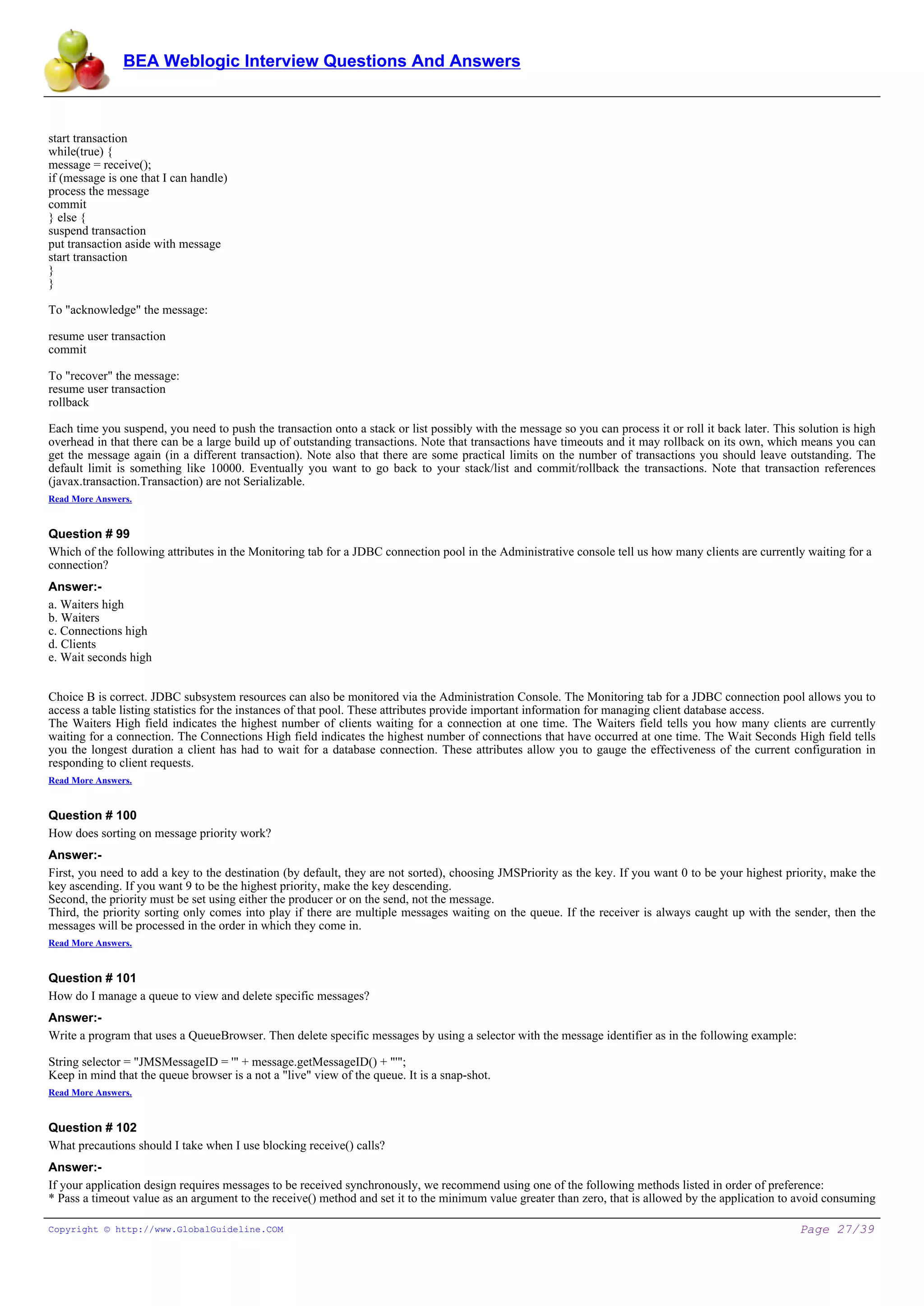 BEA Weblogic Interview Questions And Answers



start transaction
while(true) {
message = receive();
if (message is one that I can handle)
process the message
commit
} else {
suspend transaction
put transaction aside with message
start transaction
}
}

To "acknowledge" the message:

resume user transaction
commit

To "recover" the message:
resume user transaction
rollback

Each time you suspend, you need to push the transaction onto a stack or list possibly with the message so you can process it or roll it back later. This solution is high
overhead in that there can be a large build up of outstanding transactions. Note that transactions have timeouts and it may rollback on its own, which means you can
get the message again (in a different transaction). Note also that there are some practical limits on the number of transactions you should leave outstanding. The
default limit is something like 10000. Eventually you want to go back to your stack/list and commit/rollback the transactions. Note that transaction references
(javax.transaction.Transaction) are not Serializable.
Read More Answers.


Question # 99
Which of the following attributes in the Monitoring tab for a JDBC connection pool in the Administrative console tell us how many clients are currently waiting for a
connection?
Answer:-
a. Waiters high
b. Waiters
c. Connections high
d. Clients
e. Wait seconds high


Choice B is correct. JDBC subsystem resources can also be monitored via the Administration Console. The Monitoring tab for a JDBC connection pool allows you to
access a table listing statistics for the instances of that pool. These attributes provide important information for managing client database access.
The Waiters High field indicates the highest number of clients waiting for a connection at one time. The Waiters field tells you how many clients are currently
waiting for a connection. The Connections High field indicates the highest number of connections that have occurred at one time. The Wait Seconds High field tells
you the longest duration a client has had to wait for a database connection. These attributes allow you to gauge the effectiveness of the current configuration in
responding to client requests.
Read More Answers.


Question # 100
How does sorting on message priority work?
Answer:-
First, you need to add a key to the destination (by default, they are not sorted), choosing JMSPriority as the key. If you want 0 to be your highest priority, make the
key ascending. If you want 9 to be the highest priority, make the key descending.
Second, the priority must be set using either the producer or on the send, not the message.
Third, the priority sorting only comes into play if there are multiple messages waiting on the queue. If the receiver is always caught up with the sender, then the
messages will be processed in the order in which they come in.
Read More Answers.


Question # 101
How do I manage a queue to view and delete specific messages?
Answer:-
Write a program that uses a QueueBrowser. Then delete specific messages by using a selector with the message identifier as in the following example:

String selector = "JMSMessageID = '" + message.getMessageID() + "'";
Keep in mind that the queue browser is a not a "live" view of the queue. It is a snap-shot.
Read More Answers.


Question # 102
What precautions should I take when I use blocking receive() calls?
Answer:-
If your application design requires messages to be received synchronously, we recommend using one of the following methods listed in order of preference:
* Pass a timeout value as an argument to the receive() method and set it to the minimum value greater than zero, that is allowed by the application to avoid consuming

Copyright © http://www.GlobalGuideline.COM                                                                                                               Page 27/39
 