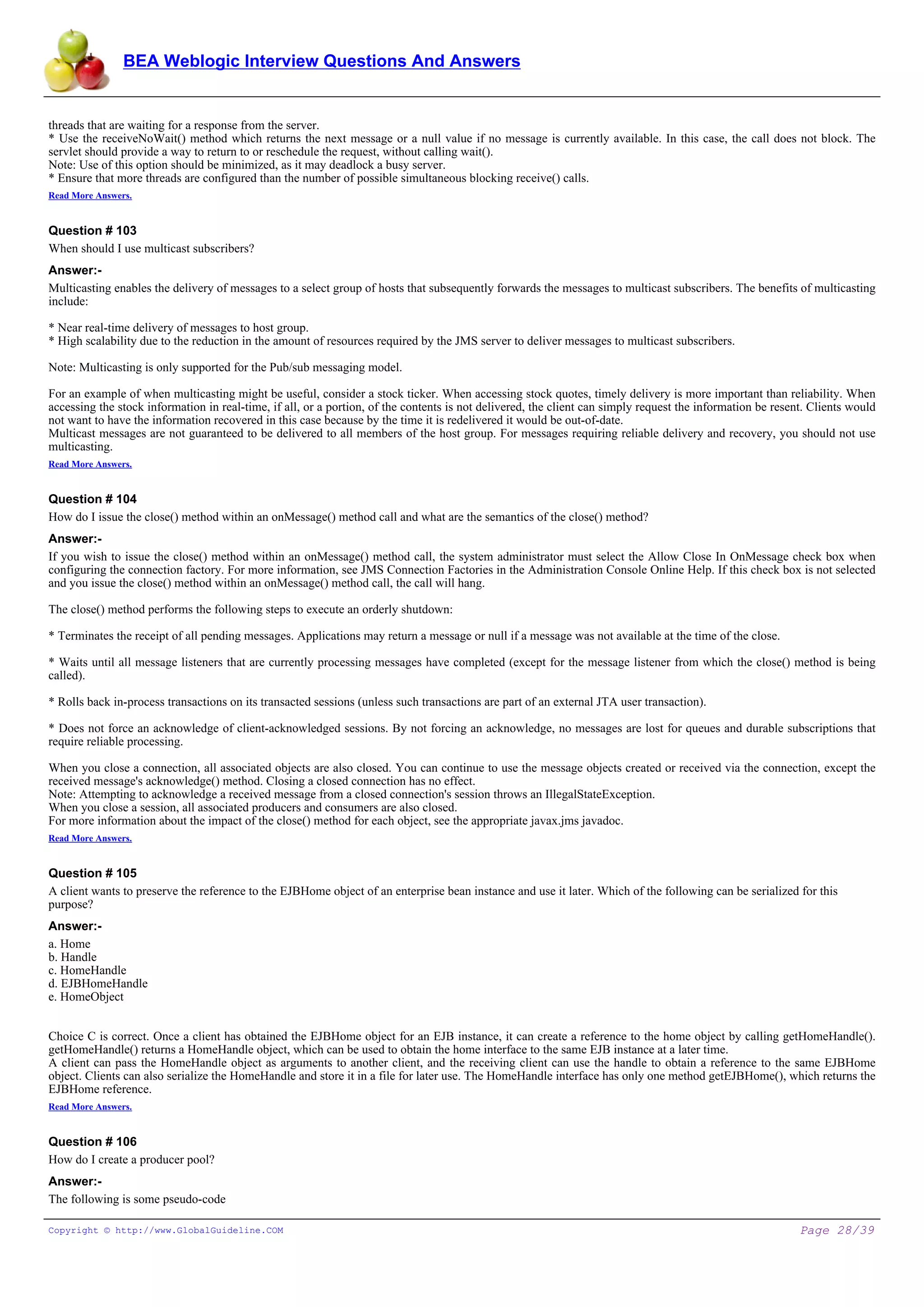 BEA Weblogic Interview Questions And Answers


threads that are waiting for a response from the server.
* Use the receiveNoWait() method which returns the next message or a null value if no message is currently available. In this case, the call does not block. The
servlet should provide a way to return to or reschedule the request, without calling wait().
Note: Use of this option should be minimized, as it may deadlock a busy server.
* Ensure that more threads are configured than the number of possible simultaneous blocking receive() calls.
Read More Answers.


Question # 103
When should I use multicast subscribers?
Answer:-
Multicasting enables the delivery of messages to a select group of hosts that subsequently forwards the messages to multicast subscribers. The benefits of multicasting
include:

* Near real-time delivery of messages to host group.
* High scalability due to the reduction in the amount of resources required by the JMS server to deliver messages to multicast subscribers.

Note: Multicasting is only supported for the Pub/sub messaging model.

For an example of when multicasting might be useful, consider a stock ticker. When accessing stock quotes, timely delivery is more important than reliability. When
accessing the stock information in real-time, if all, or a portion, of the contents is not delivered, the client can simply request the information be resent. Clients would
not want to have the information recovered in this case because by the time it is redelivered it would be out-of-date.
Multicast messages are not guaranteed to be delivered to all members of the host group. For messages requiring reliable delivery and recovery, you should not use
multicasting.
Read More Answers.


Question # 104
How do I issue the close() method within an onMessage() method call and what are the semantics of the close() method?
Answer:-
If you wish to issue the close() method within an onMessage() method call, the system administrator must select the Allow Close In OnMessage check box when
configuring the connection factory. For more information, see JMS Connection Factories in the Administration Console Online Help. If this check box is not selected
and you issue the close() method within an onMessage() method call, the call will hang.

The close() method performs the following steps to execute an orderly shutdown:

* Terminates the receipt of all pending messages. Applications may return a message or null if a message was not available at the time of the close.

* Waits until all message listeners that are currently processing messages have completed (except for the message listener from which the close() method is being
called).

* Rolls back in-process transactions on its transacted sessions (unless such transactions are part of an external JTA user transaction).

* Does not force an acknowledge of client-acknowledged sessions. By not forcing an acknowledge, no messages are lost for queues and durable subscriptions that
require reliable processing.

When you close a connection, all associated objects are also closed. You can continue to use the message objects created or received via the connection, except the
received message's acknowledge() method. Closing a closed connection has no effect.
Note: Attempting to acknowledge a received message from a closed connection's session throws an IllegalStateException.
When you close a session, all associated producers and consumers are also closed.
For more information about the impact of the close() method for each object, see the appropriate javax.jms javadoc.
Read More Answers.


Question # 105
A client wants to preserve the reference to the EJBHome object of an enterprise bean instance and use it later. Which of the following can be serialized for this
purpose?
Answer:-
a. Home
b. Handle
c. HomeHandle
d. EJBHomeHandle
e. HomeObject


Choice C is correct. Once a client has obtained the EJBHome object for an EJB instance, it can create a reference to the home object by calling getHomeHandle().
getHomeHandle() returns a HomeHandle object, which can be used to obtain the home interface to the same EJB instance at a later time.
A client can pass the HomeHandle object as arguments to another client, and the receiving client can use the handle to obtain a reference to the same EJBHome
object. Clients can also serialize the HomeHandle and store it in a file for later use. The HomeHandle interface has only one method getEJBHome(), which returns the
EJBHome reference.
Read More Answers.


Question # 106
How do I create a producer pool?
Answer:-
The following is some pseudo-code

Copyright © http://www.GlobalGuideline.COM                                                                                                                  Page 28/39
 