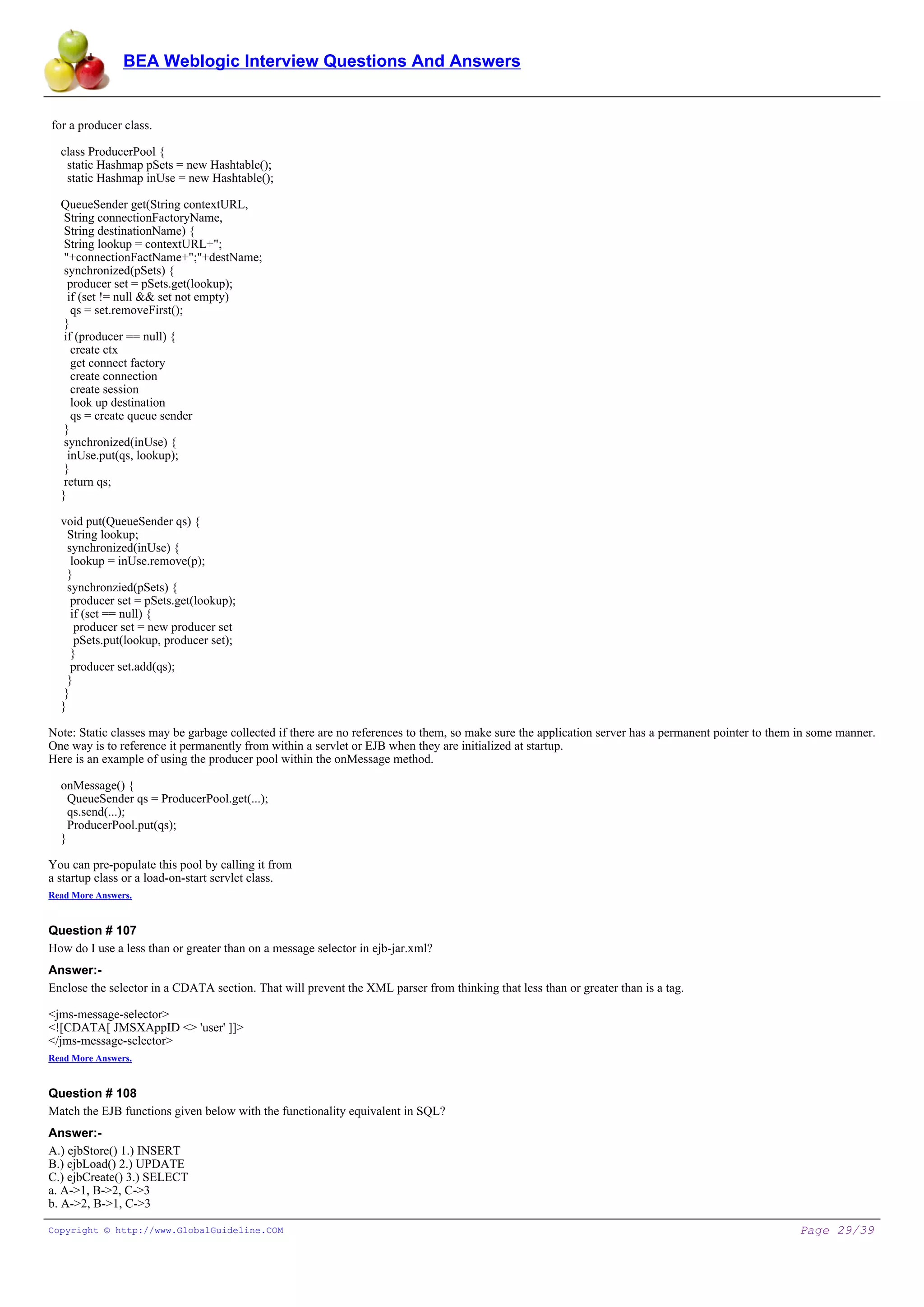 BEA Weblogic Interview Questions And Answers


for a producer class.

  class ProducerPool {
   static Hashmap pSets = new Hashtable();
   static Hashmap inUse = new Hashtable();

  QueueSender get(String contextURL,
   String connectionFactoryName,
   String destinationName) {
   String lookup = contextURL+";
   "+connectionFactName+";"+destName;
   synchronized(pSets) {
    producer set = pSets.get(lookup);
    if (set != null && set not empty)
     qs = set.removeFirst();
   }
   if (producer == null) {
     create ctx
     get connect factory
     create connection
     create session
     look up destination
     qs = create queue sender
   }
   synchronized(inUse) {
    inUse.put(qs, lookup);
   }
   return qs;
  }

  void put(QueueSender qs) {
    String lookup;
    synchronized(inUse) {
     lookup = inUse.remove(p);
    }
    synchronzied(pSets) {
     producer set = pSets.get(lookup);
     if (set == null) {
      producer set = new producer set
      pSets.put(lookup, producer set);
     }
     producer set.add(qs);
    }
   }
  }

Note: Static classes may be garbage collected if there are no references to them, so make sure the application server has a permanent pointer to them in some manner.
One way is to reference it permanently from within a servlet or EJB when they are initialized at startup.
Here is an example of using the producer pool within the onMessage method.

  onMessage() {
    QueueSender qs = ProducerPool.get(...);
    qs.send(...);
    ProducerPool.put(qs);
  }

You can pre-populate this pool by calling it from
a startup class or a load-on-start servlet class.
Read More Answers.


Question # 107
How do I use a less than or greater than on a message selector in ejb-jar.xml?
Answer:-
Enclose the selector in a CDATA section. That will prevent the XML parser from thinking that less than or greater than is a tag.

<jms-message-selector>
<![CDATA[ JMSXAppID <> 'user' ]]>
</jms-message-selector>
Read More Answers.


Question # 108
Match the EJB functions given below with the functionality equivalent in SQL?
Answer:-
A.) ejbStore() 1.) INSERT
B.) ejbLoad() 2.) UPDATE
C.) ejbCreate() 3.) SELECT
a. A->1, B->2, C->3
b. A->2, B->1, C->3

Copyright © http://www.GlobalGuideline.COM                                                                                                           Page 29/39
 