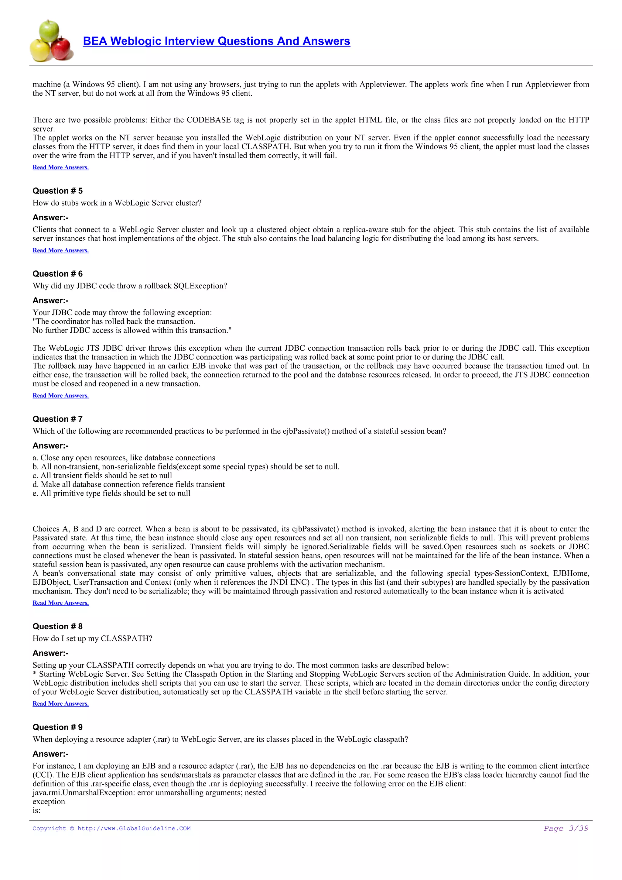 BEA Weblogic Interview Questions And Answers


machine (a Windows 95 client). I am not using any browsers, just trying to run the applets with Appletviewer. The applets work fine when I run Appletviewer from
the NT server, but do not work at all from the Windows 95 client.


There are two possible problems: Either the CODEBASE tag is not properly set in the applet HTML file, or the class files are not properly loaded on the HTTP
server.
The applet works on the NT server because you installed the WebLogic distribution on your NT server. Even if the applet cannot successfully load the necessary
classes from the HTTP server, it does find them in your local CLASSPATH. But when you try to run it from the Windows 95 client, the applet must load the classes
over the wire from the HTTP server, and if you haven't installed them correctly, it will fail.
Read More Answers.


Question # 5
How do stubs work in a WebLogic Server cluster?
Answer:-
Clients that connect to a WebLogic Server cluster and look up a clustered object obtain a replica-aware stub for the object. This stub contains the list of available
server instances that host implementations of the object. The stub also contains the load balancing logic for distributing the load among its host servers.
Read More Answers.


Question # 6
Why did my JDBC code throw a rollback SQLException?
Answer:-
Your JDBC code may throw the following exception:
"The coordinator has rolled back the transaction.
No further JDBC access is allowed within this transaction."

The WebLogic JTS JDBC driver throws this exception when the current JDBC connection transaction rolls back prior to or during the JDBC call. This exception
indicates that the transaction in which the JDBC connection was participating was rolled back at some point prior to or during the JDBC call.
The rollback may have happened in an earlier EJB invoke that was part of the transaction, or the rollback may have occurred because the transaction timed out. In
either case, the transaction will be rolled back, the connection returned to the pool and the database resources released. In order to proceed, the JTS JDBC connection
must be closed and reopened in a new transaction.
Read More Answers.


Question # 7
Which of the following are recommended practices to be performed in the ejbPassivate() method of a stateful session bean?
Answer:-
a. Close any open resources, like database connections
b. All non-transient, non-serializable fields(except some special types) should be set to null.
c. All transient fields should be set to null
d. Make all database connection reference fields transient
e. All primitive type fields should be set to null



Choices A, B and D are correct. When a bean is about to be passivated, its ejbPassivate() method is invoked, alerting the bean instance that it is about to enter the
Passivated state. At this time, the bean instance should close any open resources and set all non transient, non serializable fields to null. This will prevent problems
from occurring when the bean is serialized. Transient fields will simply be ignored.Serializable fields will be saved.Open resources such as sockets or JDBC
connections must be closed whenever the bean is passivated. In stateful session beans, open resources will not be maintained for the life of the bean instance. When a
stateful session bean is passivated, any open resource can cause problems with the activation mechanism.
A bean's conversational state may consist of only primitive values, objects that are serializable, and the following special types-SessionContext, EJBHome,
EJBObject, UserTransaction and Context (only when it references the JNDI ENC) . The types in this list (and their subtypes) are handled specially by the passivation
mechanism. They don't need to be serializable; they will be maintained through passivation and restored automatically to the bean instance when it is activated
Read More Answers.


Question # 8
How do I set up my CLASSPATH?
Answer:-
Setting up your CLASSPATH correctly depends on what you are trying to do. The most common tasks are described below:
* Starting WebLogic Server. See Setting the Classpath Option in the Starting and Stopping WebLogic Servers section of the Administration Guide. In addition, your
WebLogic distribution includes shell scripts that you can use to start the server. These scripts, which are located in the domain directories under the config directory
of your WebLogic Server distribution, automatically set up the CLASSPATH variable in the shell before starting the server.
Read More Answers.


Question # 9
When deploying a resource adapter (.rar) to WebLogic Server, are its classes placed in the WebLogic classpath?
Answer:-
For instance, I am deploying an EJB and a resource adapter (.rar), the EJB has no dependencies on the .rar because the EJB is writing to the common client interface
(CCI). The EJB client application has sends/marshals as parameter classes that are defined in the .rar. For some reason the EJB's class loader hierarchy cannot find the
definition of this .rar-specific class, even though the .rar is deploying successfully. I receive the following error on the EJB client:
java.rmi.UnmarshalException: error unmarshalling arguments; nested
exception
is:

Copyright © http://www.GlobalGuideline.COM                                                                                                                Page 3/39
 
