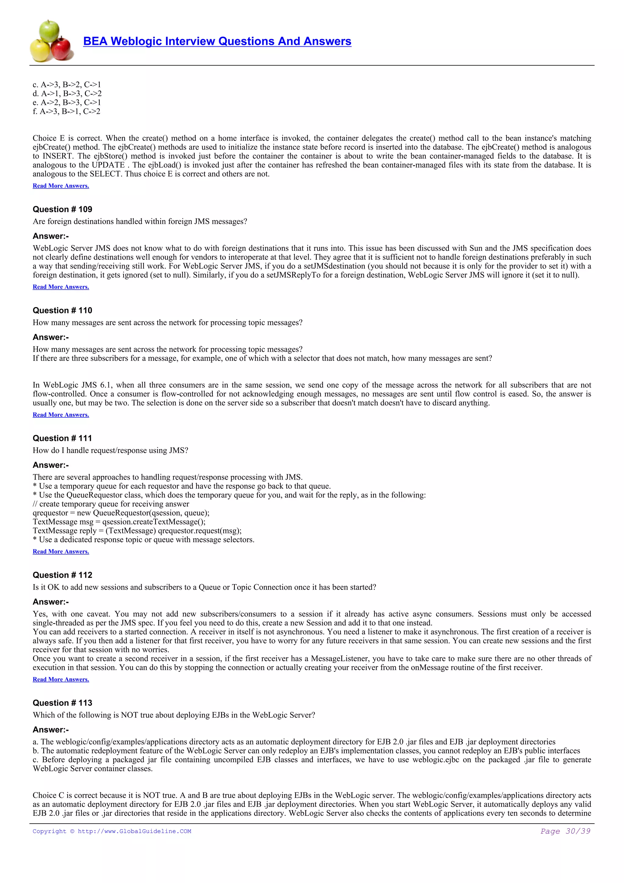 BEA Weblogic Interview Questions And Answers


c. A->3, B->2, C->1
d. A->1, B->3, C->2
e. A->2, B->3, C->1
f. A->3, B->1, C->2


Choice E is correct. When the create() method on a home interface is invoked, the container delegates the create() method call to the bean instance's matching
ejbCreate() method. The ejbCreate() methods are used to initialize the instance state before record is inserted into the database. The ejbCreate() method is analogous
to INSERT. The ejbStore() method is invoked just before the container the container is about to write the bean container-managed fields to the database. It is
analogous to the UPDATE . The ejbLoad() is invoked just after the container has refreshed the bean container-managed files with its state from the database. It is
analogous to the SELECT. Thus choice E is correct and others are not.
Read More Answers.


Question # 109
Are foreign destinations handled within foreign JMS messages?
Answer:-
WebLogic Server JMS does not know what to do with foreign destinations that it runs into. This issue has been discussed with Sun and the JMS specification does
not clearly define destinations well enough for vendors to interoperate at that level. They agree that it is sufficient not to handle foreign destinations preferably in such
a way that sending/receiving still work. For WebLogic Server JMS, if you do a setJMSdestination (you should not because it is only for the provider to set it) with a
foreign destination, it gets ignored (set to null). Similarly, if you do a setJMSReplyTo for a foreign destination, WebLogic Server JMS will ignore it (set it to null).
Read More Answers.


Question # 110
How many messages are sent across the network for processing topic messages?
Answer:-
How many messages are sent across the network for processing topic messages?
If there are three subscribers for a message, for example, one of which with a selector that does not match, how many messages are sent?


In WebLogic JMS 6.1, when all three consumers are in the same session, we send one copy of the message across the network for all subscribers that are not
flow-controlled. Once a consumer is flow-controlled for not acknowledging enough messages, no messages are sent until flow control is eased. So, the answer is
usually one, but may be two. The selection is done on the server side so a subscriber that doesn't match doesn't have to discard anything.
Read More Answers.


Question # 111
How do I handle request/response using JMS?
Answer:-
There are several approaches to handling request/response processing with JMS.
* Use a temporary queue for each requestor and have the response go back to that queue.
* Use the QueueRequestor class, which does the temporary queue for you, and wait for the reply, as in the following:
// create temporary queue for receiving answer
qrequestor = new QueueRequestor(qsession, queue);
TextMessage msg = qsession.createTextMessage();
TextMessage reply = (TextMessage) qrequestor.request(msg);
* Use a dedicated response topic or queue with message selectors.
Read More Answers.


Question # 112
Is it OK to add new sessions and subscribers to a Queue or Topic Connection once it has been started?
Answer:-
Yes, with one caveat. You may not add new subscribers/consumers to a session if it already has active async consumers. Sessions must only be accessed
single-threaded as per the JMS spec. If you feel you need to do this, create a new Session and add it to that one instead.
You can add receivers to a started connection. A receiver in itself is not asynchronous. You need a listener to make it asynchronous. The first creation of a receiver is
always safe. If you then add a listener for that first receiver, you have to worry for any future receivers in that same session. You can create new sessions and the first
receiver for that session with no worries.
Once you want to create a second receiver in a session, if the first receiver has a MessageListener, you have to take care to make sure there are no other threads of
execution in that session. You can do this by stopping the connection or actually creating your receiver from the onMessage routine of the first receiver.
Read More Answers.


Question # 113
Which of the following is NOT true about deploying EJBs in the WebLogic Server?
Answer:-
a. The weblogic/config/examples/applications directory acts as an automatic deployment directory for EJB 2.0 .jar files and EJB .jar deployment directories
b. The automatic redeployment feature of the WebLogic Server can only redeploy an EJB's implementation classes, you cannot redeploy an EJB's public interfaces
c. Before deploying a packaged jar file containing uncompiled EJB classes and interfaces, we have to use weblogic.ejbc on the packaged .jar file to generate
WebLogic Server container classes.


Choice C is correct because it is NOT true. A and B are true about deploying EJBs in the WebLogic server. The weblogic/config/examples/applications directory acts
as an automatic deployment directory for EJB 2.0 .jar files and EJB .jar deployment directories. When you start WebLogic Server, it automatically deploys any valid
EJB 2.0 .jar files or .jar directories that reside in the applications directory. WebLogic Server also checks the contents of applications every ten seconds to determine

Copyright © http://www.GlobalGuideline.COM                                                                                                                   Page 30/39
 