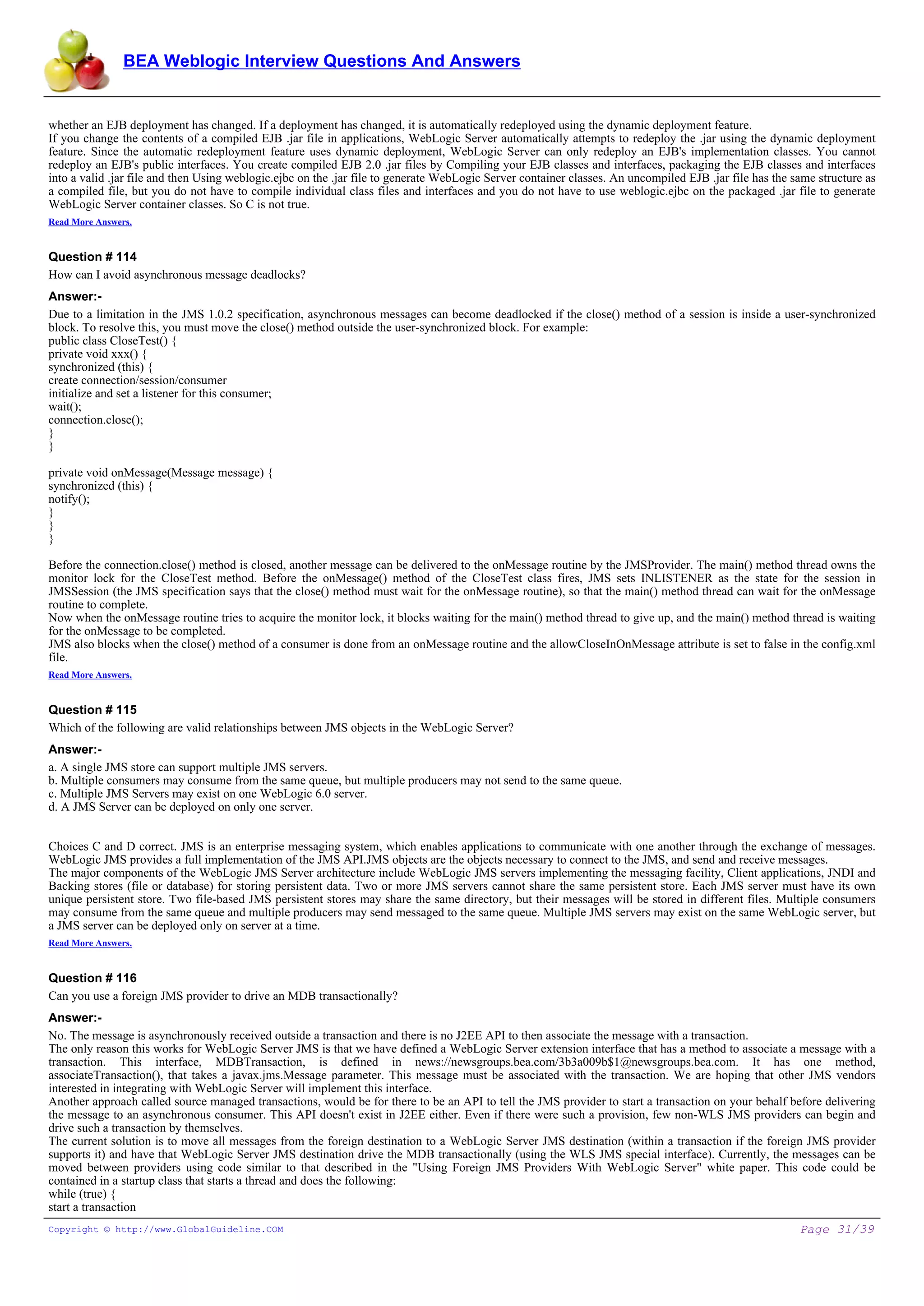 BEA Weblogic Interview Questions And Answers


whether an EJB deployment has changed. If a deployment has changed, it is automatically redeployed using the dynamic deployment feature.
If you change the contents of a compiled EJB .jar file in applications, WebLogic Server automatically attempts to redeploy the .jar using the dynamic deployment
feature. Since the automatic redeployment feature uses dynamic deployment, WebLogic Server can only redeploy an EJB's implementation classes. You cannot
redeploy an EJB's public interfaces. You create compiled EJB 2.0 .jar files by Compiling your EJB classes and interfaces, packaging the EJB classes and interfaces
into a valid .jar file and then Using weblogic.ejbc on the .jar file to generate WebLogic Server container classes. An uncompiled EJB .jar file has the same structure as
a compiled file, but you do not have to compile individual class files and interfaces and you do not have to use weblogic.ejbc on the packaged .jar file to generate
WebLogic Server container classes. So C is not true.
Read More Answers.


Question # 114
How can I avoid asynchronous message deadlocks?
Answer:-
Due to a limitation in the JMS 1.0.2 specification, asynchronous messages can become deadlocked if the close() method of a session is inside a user-synchronized
block. To resolve this, you must move the close() method outside the user-synchronized block. For example:
public class CloseTest() {
private void xxx() {
synchronized (this) {
create connection/session/consumer
initialize and set a listener for this consumer;
wait();
connection.close();
}
}

private void onMessage(Message message) {
synchronized (this) {
notify();
}
}
}

Before the connection.close() method is closed, another message can be delivered to the onMessage routine by the JMSProvider. The main() method thread owns the
monitor lock for the CloseTest method. Before the onMessage() method of the CloseTest class fires, JMS sets INLISTENER as the state for the session in
JMSSession (the JMS specification says that the close() method must wait for the onMessage routine), so that the main() method thread can wait for the onMessage
routine to complete.
Now when the onMessage routine tries to acquire the monitor lock, it blocks waiting for the main() method thread to give up, and the main() method thread is waiting
for the onMessage to be completed.
JMS also blocks when the close() method of a consumer is done from an onMessage routine and the allowCloseInOnMessage attribute is set to false in the config.xml
file.
Read More Answers.


Question # 115
Which of the following are valid relationships between JMS objects in the WebLogic Server?
Answer:-
a. A single JMS store can support multiple JMS servers.
b. Multiple consumers may consume from the same queue, but multiple producers may not send to the same queue.
c. Multiple JMS Servers may exist on one WebLogic 6.0 server.
d. A JMS Server can be deployed on only one server.


Choices C and D correct. JMS is an enterprise messaging system, which enables applications to communicate with one another through the exchange of messages.
WebLogic JMS provides a full implementation of the JMS API.JMS objects are the objects necessary to connect to the JMS, and send and receive messages.
The major components of the WebLogic JMS Server architecture include WebLogic JMS servers implementing the messaging facility, Client applications, JNDI and
Backing stores (file or database) for storing persistent data. Two or more JMS servers cannot share the same persistent store. Each JMS server must have its own
unique persistent store. Two file-based JMS persistent stores may share the same directory, but their messages will be stored in different files. Multiple consumers
may consume from the same queue and multiple producers may send messaged to the same queue. Multiple JMS servers may exist on the same WebLogic server, but
a JMS server can be deployed only on server at a time.
Read More Answers.


Question # 116
Can you use a foreign JMS provider to drive an MDB transactionally?
Answer:-
No. The message is asynchronously received outside a transaction and there is no J2EE API to then associate the message with a transaction.
The only reason this works for WebLogic Server JMS is that we have defined a WebLogic Server extension interface that has a method to associate a message with a
transaction. This interface, MDBTransaction, is defined in news://newsgroups.bea.com/3b3a009b$1@newsgroups.bea.com. It has one method,
associateTransaction(), that takes a javax.jms.Message parameter. This message must be associated with the transaction. We are hoping that other JMS vendors
interested in integrating with WebLogic Server will implement this interface.
Another approach called source managed transactions, would be for there to be an API to tell the JMS provider to start a transaction on your behalf before delivering
the message to an asynchronous consumer. This API doesn't exist in J2EE either. Even if there were such a provision, few non-WLS JMS providers can begin and
drive such a transaction by themselves.
The current solution is to move all messages from the foreign destination to a WebLogic Server JMS destination (within a transaction if the foreign JMS provider
supports it) and have that WebLogic Server JMS destination drive the MDB transactionally (using the WLS JMS special interface). Currently, the messages can be
moved between providers using code similar to that described in the "Using Foreign JMS Providers With WebLogic Server" white paper. This code could be
contained in a startup class that starts a thread and does the following:
while (true) {
start a transaction
Copyright © http://www.GlobalGuideline.COM                                                                                                               Page 31/39
 