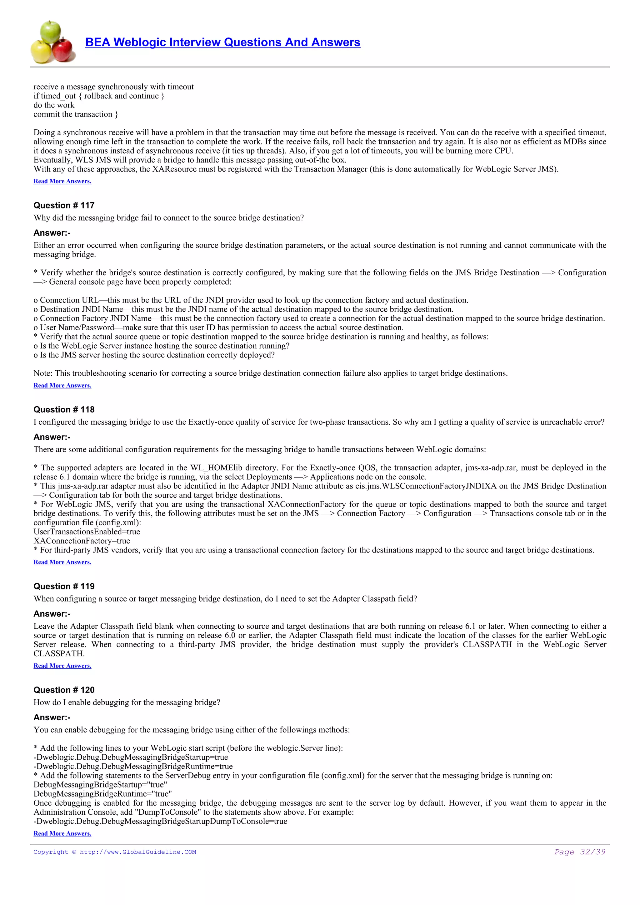 BEA Weblogic Interview Questions And Answers


receive a message synchronously with timeout
if timed_out { rollback and continue }
do the work
commit the transaction }

Doing a synchronous receive will have a problem in that the transaction may time out before the message is received. You can do the receive with a specified timeout,
allowing enough time left in the transaction to complete the work. If the receive fails, roll back the transaction and try again. It is also not as efficient as MDBs since
it does a synchronous instead of asynchronous receive (it ties up threads). Also, if you get a lot of timeouts, you will be burning more CPU.
Eventually, WLS JMS will provide a bridge to handle this message passing out-of-the box.
With any of these approaches, the XAResource must be registered with the Transaction Manager (this is done automatically for WebLogic Server JMS).
Read More Answers.


Question # 117
Why did the messaging bridge fail to connect to the source bridge destination?
Answer:-
Either an error occurred when configuring the source bridge destination parameters, or the actual source destination is not running and cannot communicate with the
messaging bridge.

* Verify whether the bridge's source destination is correctly configured, by making sure that the following fields on the JMS Bridge Destination —> Configuration
—> General console page have been properly completed:

o Connection URL—this must be the URL of the JNDI provider used to look up the connection factory and actual destination.
o Destination JNDI Name—this must be the JNDI name of the actual destination mapped to the source bridge destination.
o Connection Factory JNDI Name—this must be the connection factory used to create a connection for the actual destination mapped to the source bridge destination.
o User Name/Password—make sure that this user ID has permission to access the actual source destination.
* Verify that the actual source queue or topic destination mapped to the source bridge destination is running and healthy, as follows:
o Is the WebLogic Server instance hosting the source destination running?
o Is the JMS server hosting the source destination correctly deployed?

Note: This troubleshooting scenario for correcting a source bridge destination connection failure also applies to target bridge destinations.
Read More Answers.


Question # 118
I configured the messaging bridge to use the Exactly-once quality of service for two-phase transactions. So why am I getting a quality of service is unreachable error?
Answer:-
There are some additional configuration requirements for the messaging bridge to handle transactions between WebLogic domains:

* The supported adapters are located in the WL_HOMElib directory. For the Exactly-once QOS, the transaction adapter, jms-xa-adp.rar, must be deployed in the
release 6.1 domain where the bridge is running, via the select Deployments —> Applications node on the console.
* This jms-xa-adp.rar adapter must also be identified in the Adapter JNDI Name attribute as eis.jms.WLSConnectionFactoryJNDIXA on the JMS Bridge Destination
—> Configuration tab for both the source and target bridge destinations.
* For WebLogic JMS, verify that you are using the transactional XAConnectionFactory for the queue or topic destinations mapped to both the source and target
bridge destinations. To verify this, the following attributes must be set on the JMS —> Connection Factory —> Configuration —> Transactions console tab or in the
configuration file (config.xml):
UserTransactionsEnabled=true
XAConnectionFactory=true
* For third-party JMS vendors, verify that you are using a transactional connection factory for the destinations mapped to the source and target bridge destinations.
Read More Answers.


Question # 119
When configuring a source or target messaging bridge destination, do I need to set the Adapter Classpath field?
Answer:-
Leave the Adapter Classpath field blank when connecting to source and target destinations that are both running on release 6.1 or later. When connecting to either a
source or target destination that is running on release 6.0 or earlier, the Adapter Classpath field must indicate the location of the classes for the earlier WebLogic
Server release. When connecting to a third-party JMS provider, the bridge destination must supply the provider's CLASSPATH in the WebLogic Server
CLASSPATH.
Read More Answers.


Question # 120
How do I enable debugging for the messaging bridge?
Answer:-
You can enable debugging for the messaging bridge using either of the followings methods:

* Add the following lines to your WebLogic start script (before the weblogic.Server line):
-Dweblogic.Debug.DebugMessagingBridgeStartup=true
-Dweblogic.Debug.DebugMessagingBridgeRuntime=true
* Add the following statements to the ServerDebug entry in your configuration file (config.xml) for the server that the messaging bridge is running on:
DebugMessagingBridgeStartup="true"
DebugMessagingBridgeRuntime="true"
Once debugging is enabled for the messaging bridge, the debugging messages are sent to the server log by default. However, if you want them to appear in the
Administration Console, add "DumpToConsole" to the statements show above. For example:
-Dweblogic.Debug.DebugMessagingBridgeStartupDumpToConsole=true
Read More Answers.

Copyright © http://www.GlobalGuideline.COM                                                                                                                 Page 32/39
 