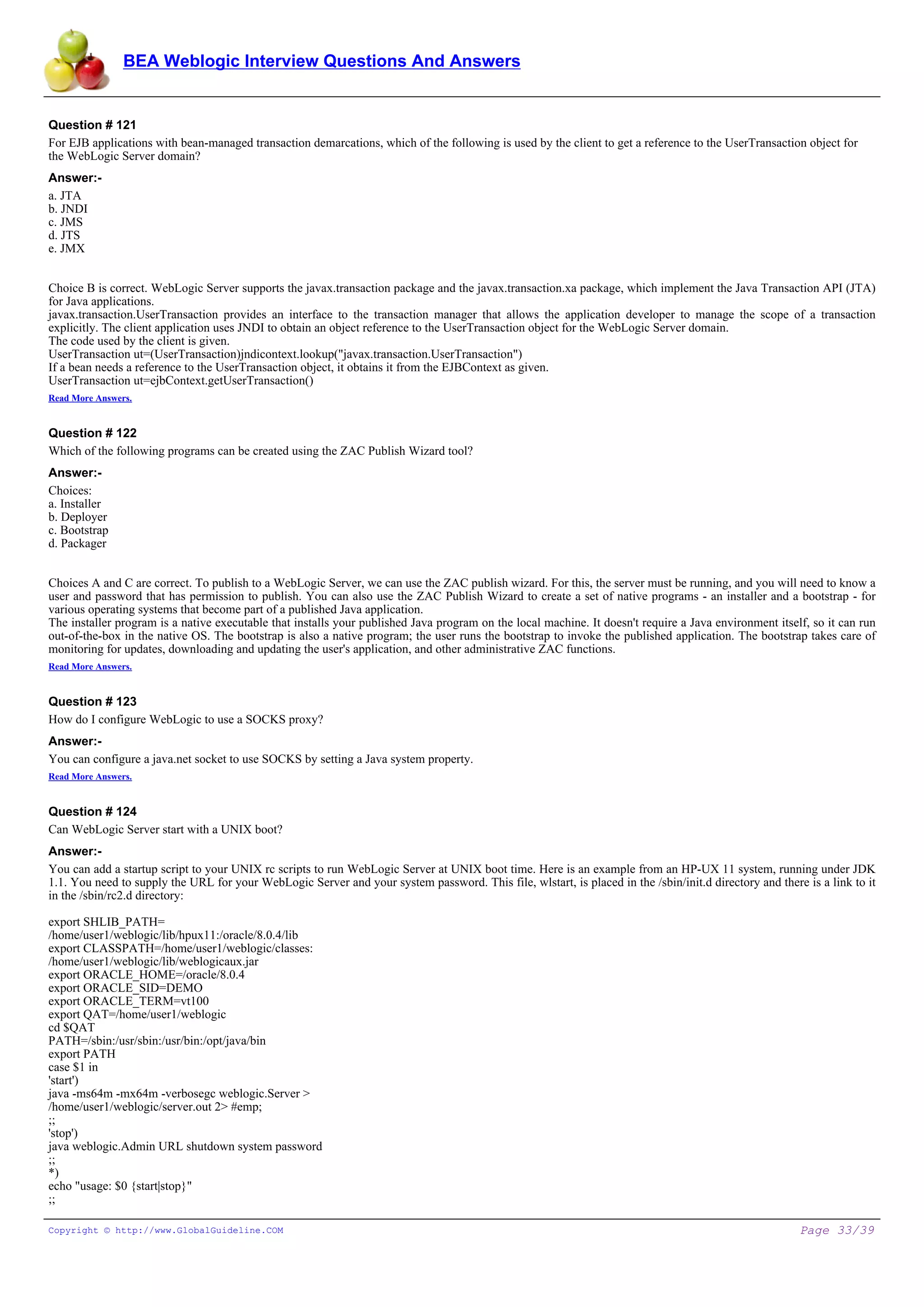 BEA Weblogic Interview Questions And Answers


Question # 121
For EJB applications with bean-managed transaction demarcations, which of the following is used by the client to get a reference to the UserTransaction object for
the WebLogic Server domain?
Answer:-
a. JTA
b. JNDI
c. JMS
d. JTS
e. JMX


Choice B is correct. WebLogic Server supports the javax.transaction package and the javax.transaction.xa package, which implement the Java Transaction API (JTA)
for Java applications.
javax.transaction.UserTransaction provides an interface to the transaction manager that allows the application developer to manage the scope of a transaction
explicitly. The client application uses JNDI to obtain an object reference to the UserTransaction object for the WebLogic Server domain.
The code used by the client is given.
UserTransaction ut=(UserTransaction)jndicontext.lookup("javax.transaction.UserTransaction")
If a bean needs a reference to the UserTransaction object, it obtains it from the EJBContext as given.
UserTransaction ut=ejbContext.getUserTransaction()
Read More Answers.


Question # 122
Which of the following programs can be created using the ZAC Publish Wizard tool?
Answer:-
Choices:
a. Installer
b. Deployer
c. Bootstrap
d. Packager


Choices A and C are correct. To publish to a WebLogic Server, we can use the ZAC publish wizard. For this, the server must be running, and you will need to know a
user and password that has permission to publish. You can also use the ZAC Publish Wizard to create a set of native programs - an installer and a bootstrap - for
various operating systems that become part of a published Java application.
The installer program is a native executable that installs your published Java program on the local machine. It doesn't require a Java environment itself, so it can run
out-of-the-box in the native OS. The bootstrap is also a native program; the user runs the bootstrap to invoke the published application. The bootstrap takes care of
monitoring for updates, downloading and updating the user's application, and other administrative ZAC functions.
Read More Answers.


Question # 123
How do I configure WebLogic to use a SOCKS proxy?
Answer:-
You can configure a java.net socket to use SOCKS by setting a Java system property.
Read More Answers.


Question # 124
Can WebLogic Server start with a UNIX boot?
Answer:-
You can add a startup script to your UNIX rc scripts to run WebLogic Server at UNIX boot time. Here is an example from an HP-UX 11 system, running under JDK
1.1. You need to supply the URL for your WebLogic Server and your system password. This file, wlstart, is placed in the /sbin/init.d directory and there is a link to it
in the /sbin/rc2.d directory:

export SHLIB_PATH=
/home/user1/weblogic/lib/hpux11:/oracle/8.0.4/lib
export CLASSPATH=/home/user1/weblogic/classes:
/home/user1/weblogic/lib/weblogicaux.jar
export ORACLE_HOME=/oracle/8.0.4
export ORACLE_SID=DEMO
export ORACLE_TERM=vt100
export QAT=/home/user1/weblogic
cd $QAT
PATH=/sbin:/usr/sbin:/usr/bin:/opt/java/bin
export PATH
case $1 in
'start')
java -ms64m -mx64m -verbosegc weblogic.Server >
/home/user1/weblogic/server.out 2> #emp;
;;
'stop')
java weblogic.Admin URL shutdown system password
;;
*)
echo "usage: $0 {start|stop}"
;;

Copyright © http://www.GlobalGuideline.COM                                                                                                              Page 33/39
 