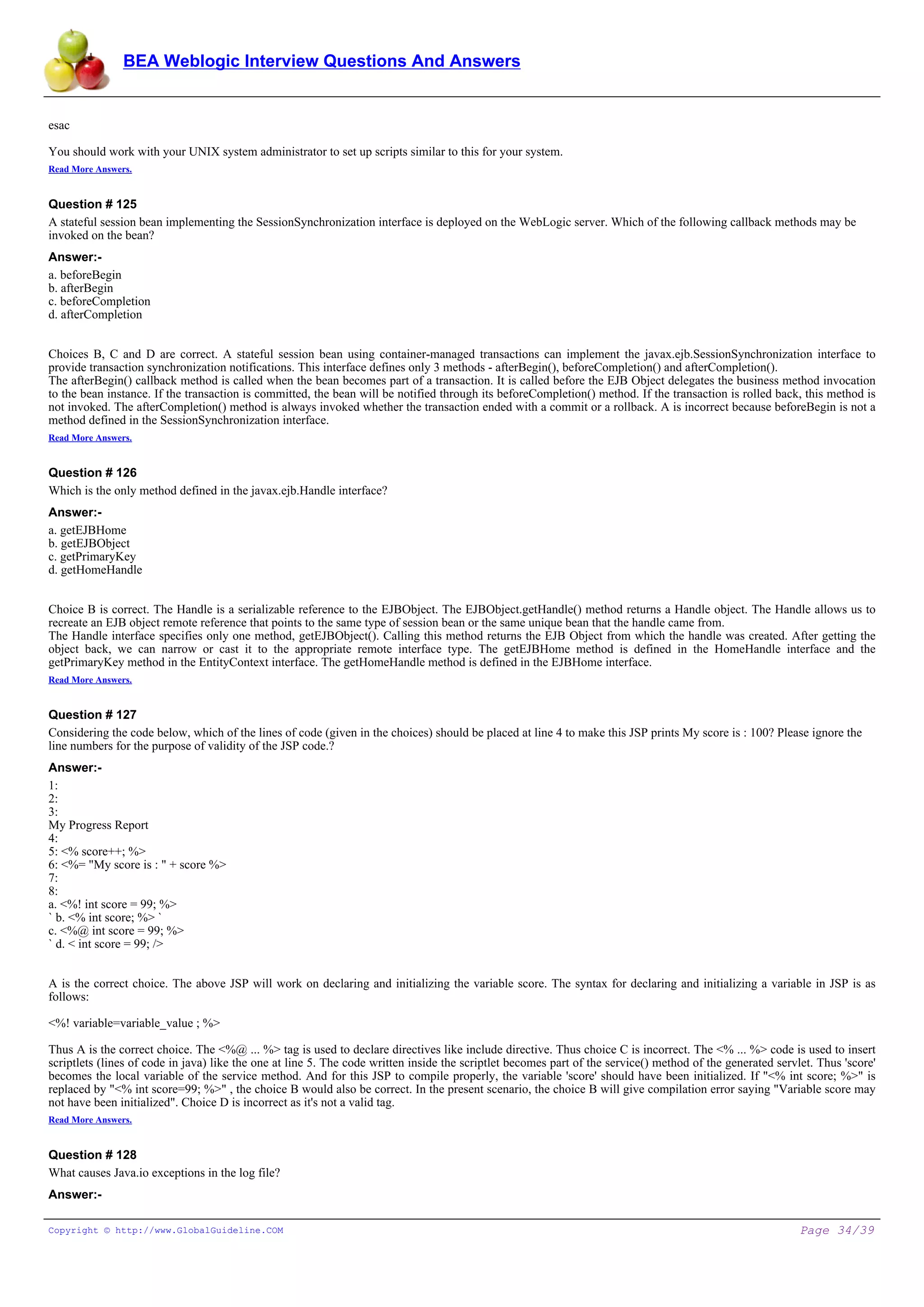 BEA Weblogic Interview Questions And Answers


esac

You should work with your UNIX system administrator to set up scripts similar to this for your system.
Read More Answers.


Question # 125
A stateful session bean implementing the SessionSynchronization interface is deployed on the WebLogic server. Which of the following callback methods may be
invoked on the bean?
Answer:-
a. beforeBegin
b. afterBegin
c. beforeCompletion
d. afterCompletion


Choices B, C and D are correct. A stateful session bean using container-managed transactions can implement the javax.ejb.SessionSynchronization interface to
provide transaction synchronization notifications. This interface defines only 3 methods - afterBegin(), beforeCompletion() and afterCompletion().
The afterBegin() callback method is called when the bean becomes part of a transaction. It is called before the EJB Object delegates the business method invocation
to the bean instance. If the transaction is committed, the bean will be notified through its beforeCompletion() method. If the transaction is rolled back, this method is
not invoked. The afterCompletion() method is always invoked whether the transaction ended with a commit or a rollback. A is incorrect because beforeBegin is not a
method defined in the SessionSynchronization interface.
Read More Answers.


Question # 126
Which is the only method defined in the javax.ejb.Handle interface?
Answer:-
a. getEJBHome
b. getEJBObject
c. getPrimaryKey
d. getHomeHandle


Choice B is correct. The Handle is a serializable reference to the EJBObject. The EJBObject.getHandle() method returns a Handle object. The Handle allows us to
recreate an EJB object remote reference that points to the same type of session bean or the same unique bean that the handle came from.
The Handle interface specifies only one method, getEJBObject(). Calling this method returns the EJB Object from which the handle was created. After getting the
object back, we can narrow or cast it to the appropriate remote interface type. The getEJBHome method is defined in the HomeHandle interface and the
getPrimaryKey method in the EntityContext interface. The getHomeHandle method is defined in the EJBHome interface.
Read More Answers.


Question # 127
Considering the code below, which of the lines of code (given in the choices) should be placed at line 4 to make this JSP prints My score is : 100? Please ignore the
line numbers for the purpose of validity of the JSP code.?
Answer:-
1:
2:
3:
My Progress Report
4:
5: <% score++; %>
6: <%= "My score is : " + score %>
7:
8:
a. <%! int score = 99; %>
` b. <% int score; %> `
c. <%@ int score = 99; %>
` d. < int score = 99; />


A is the correct choice. The above JSP will work on declaring and initializing the variable score. The syntax for declaring and initializing a variable in JSP is as
follows:

<%! variable=variable_value ; %>

Thus A is the correct choice. The <%@ ... %> tag is used to declare directives like include directive. Thus choice C is incorrect. The <% ... %> code is used to insert
scriptlets (lines of code in java) like the one at line 5. The code written inside the scriptlet becomes part of the service() method of the generated servlet. Thus 'score'
becomes the local variable of the service method. And for this JSP to compile properly, the variable 'score' should have been initialized. If "<% int score; %>" is
replaced by "<% int score=99; %>" , the choice B would also be correct. In the present scenario, the choice B will give compilation error saying "Variable score may
not have been initialized". Choice D is incorrect as it's not a valid tag.
Read More Answers.


Question # 128
What causes Java.io exceptions in the log file?
Answer:-

Copyright © http://www.GlobalGuideline.COM                                                                                                                  Page 34/39
 