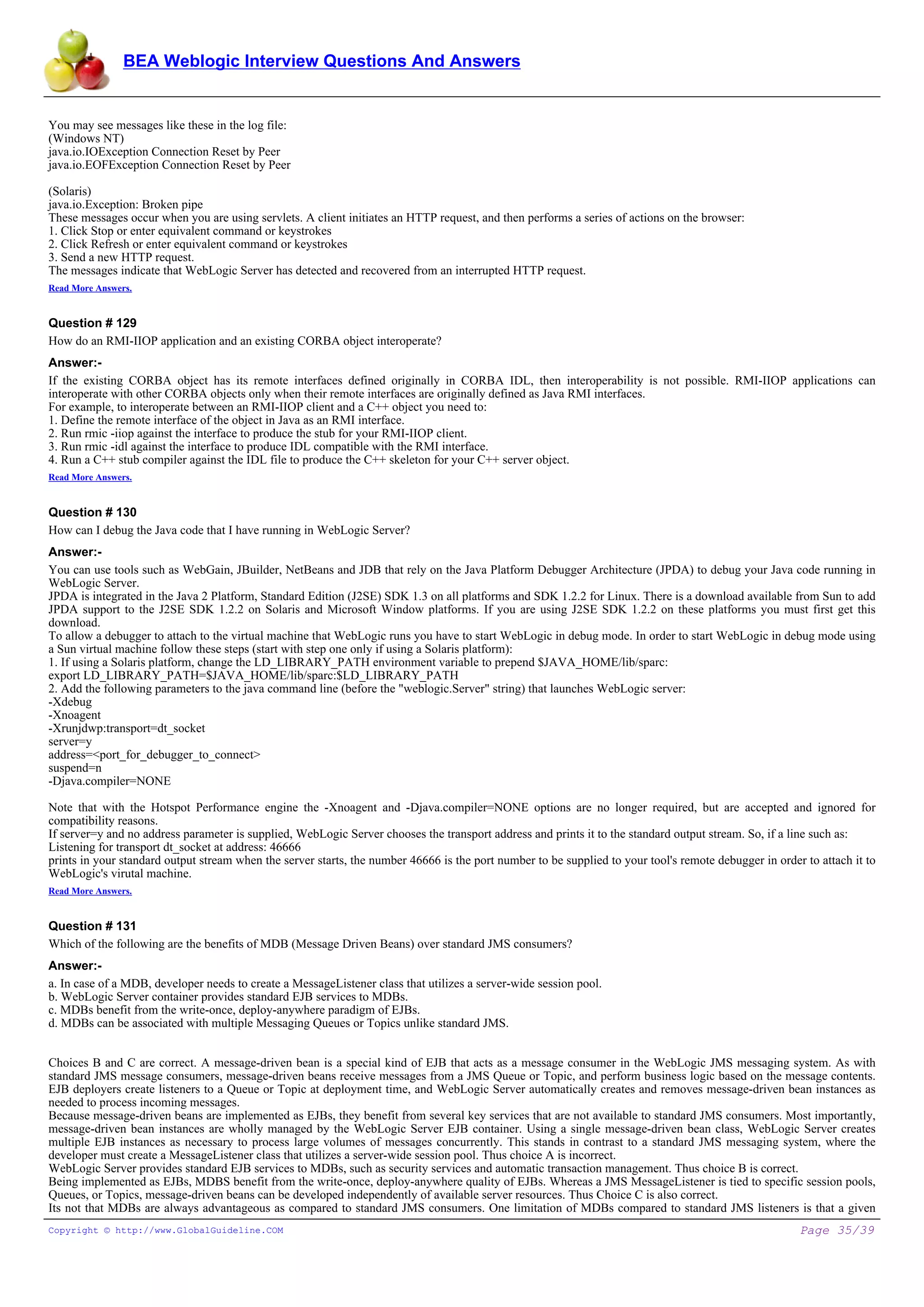 BEA Weblogic Interview Questions And Answers


You may see messages like these in the log file:
(Windows NT)
java.io.IOException Connection Reset by Peer
java.io.EOFException Connection Reset by Peer

(Solaris)
java.io.Exception: Broken pipe
These messages occur when you are using servlets. A client initiates an HTTP request, and then performs a series of actions on the browser:
1. Click Stop or enter equivalent command or keystrokes
2. Click Refresh or enter equivalent command or keystrokes
3. Send a new HTTP request.
The messages indicate that WebLogic Server has detected and recovered from an interrupted HTTP request.
Read More Answers.


Question # 129
How do an RMI-IIOP application and an existing CORBA object interoperate?
Answer:-
If the existing CORBA object has its remote interfaces defined originally in CORBA IDL, then interoperability is not possible. RMI-IIOP applications can
interoperate with other CORBA objects only when their remote interfaces are originally defined as Java RMI interfaces.
For example, to interoperate between an RMI-IIOP client and a C++ object you need to:
1. Define the remote interface of the object in Java as an RMI interface.
2. Run rmic -iiop against the interface to produce the stub for your RMI-IIOP client.
3. Run rmic -idl against the interface to produce IDL compatible with the RMI interface.
4. Run a C++ stub compiler against the IDL file to produce the C++ skeleton for your C++ server object.
Read More Answers.


Question # 130
How can I debug the Java code that I have running in WebLogic Server?
Answer:-
You can use tools such as WebGain, JBuilder, NetBeans and JDB that rely on the Java Platform Debugger Architecture (JPDA) to debug your Java code running in
WebLogic Server.
JPDA is integrated in the Java 2 Platform, Standard Edition (J2SE) SDK 1.3 on all platforms and SDK 1.2.2 for Linux. There is a download available from Sun to add
JPDA support to the J2SE SDK 1.2.2 on Solaris and Microsoft Window platforms. If you are using J2SE SDK 1.2.2 on these platforms you must first get this
download.
To allow a debugger to attach to the virtual machine that WebLogic runs you have to start WebLogic in debug mode. In order to start WebLogic in debug mode using
a Sun virtual machine follow these steps (start with step one only if using a Solaris platform):
1. If using a Solaris platform, change the LD_LIBRARY_PATH environment variable to prepend $JAVA_HOME/lib/sparc:
export LD_LIBRARY_PATH=$JAVA_HOME/lib/sparc:$LD_LIBRARY_PATH
2. Add the following parameters to the java command line (before the "weblogic.Server" string) that launches WebLogic server:
-Xdebug
-Xnoagent
-Xrunjdwp:transport=dt_socket
server=y
address=<port_for_debugger_to_connect>
suspend=n
-Djava.compiler=NONE

Note that with the Hotspot Performance engine the -Xnoagent and -Djava.compiler=NONE options are no longer required, but are accepted and ignored for
compatibility reasons.
If server=y and no address parameter is supplied, WebLogic Server chooses the transport address and prints it to the standard output stream. So, if a line such as:
Listening for transport dt_socket at address: 46666
prints in your standard output stream when the server starts, the number 46666 is the port number to be supplied to your tool's remote debugger in order to attach it to
WebLogic's virutal machine.
Read More Answers.


Question # 131
Which of the following are the benefits of MDB (Message Driven Beans) over standard JMS consumers?
Answer:-
a. In case of a MDB, developer needs to create a MessageListener class that utilizes a server-wide session pool.
b. WebLogic Server container provides standard EJB services to MDBs.
c. MDBs benefit from the write-once, deploy-anywhere paradigm of EJBs.
d. MDBs can be associated with multiple Messaging Queues or Topics unlike standard JMS.


Choices B and C are correct. A message-driven bean is a special kind of EJB that acts as a message consumer in the WebLogic JMS messaging system. As with
standard JMS message consumers, message-driven beans receive messages from a JMS Queue or Topic, and perform business logic based on the message contents.
EJB deployers create listeners to a Queue or Topic at deployment time, and WebLogic Server automatically creates and removes message-driven bean instances as
needed to process incoming messages.
Because message-driven beans are implemented as EJBs, they benefit from several key services that are not available to standard JMS consumers. Most importantly,
message-driven bean instances are wholly managed by the WebLogic Server EJB container. Using a single message-driven bean class, WebLogic Server creates
multiple EJB instances as necessary to process large volumes of messages concurrently. This stands in contrast to a standard JMS messaging system, where the
developer must create a MessageListener class that utilizes a server-wide session pool. Thus choice A is incorrect.
WebLogic Server provides standard EJB services to MDBs, such as security services and automatic transaction management. Thus choice B is correct.
Being implemented as EJBs, MDBS benefit from the write-once, deploy-anywhere quality of EJBs. Whereas a JMS MessageListener is tied to specific session pools,
Queues, or Topics, message-driven beans can be developed independently of available server resources. Thus Choice C is also correct.
Its not that MDBs are always advantageous as compared to standard JMS consumers. One limitation of MDBs compared to standard JMS listeners is that a given
Copyright © http://www.GlobalGuideline.COM                                                                                                              Page 35/39
 