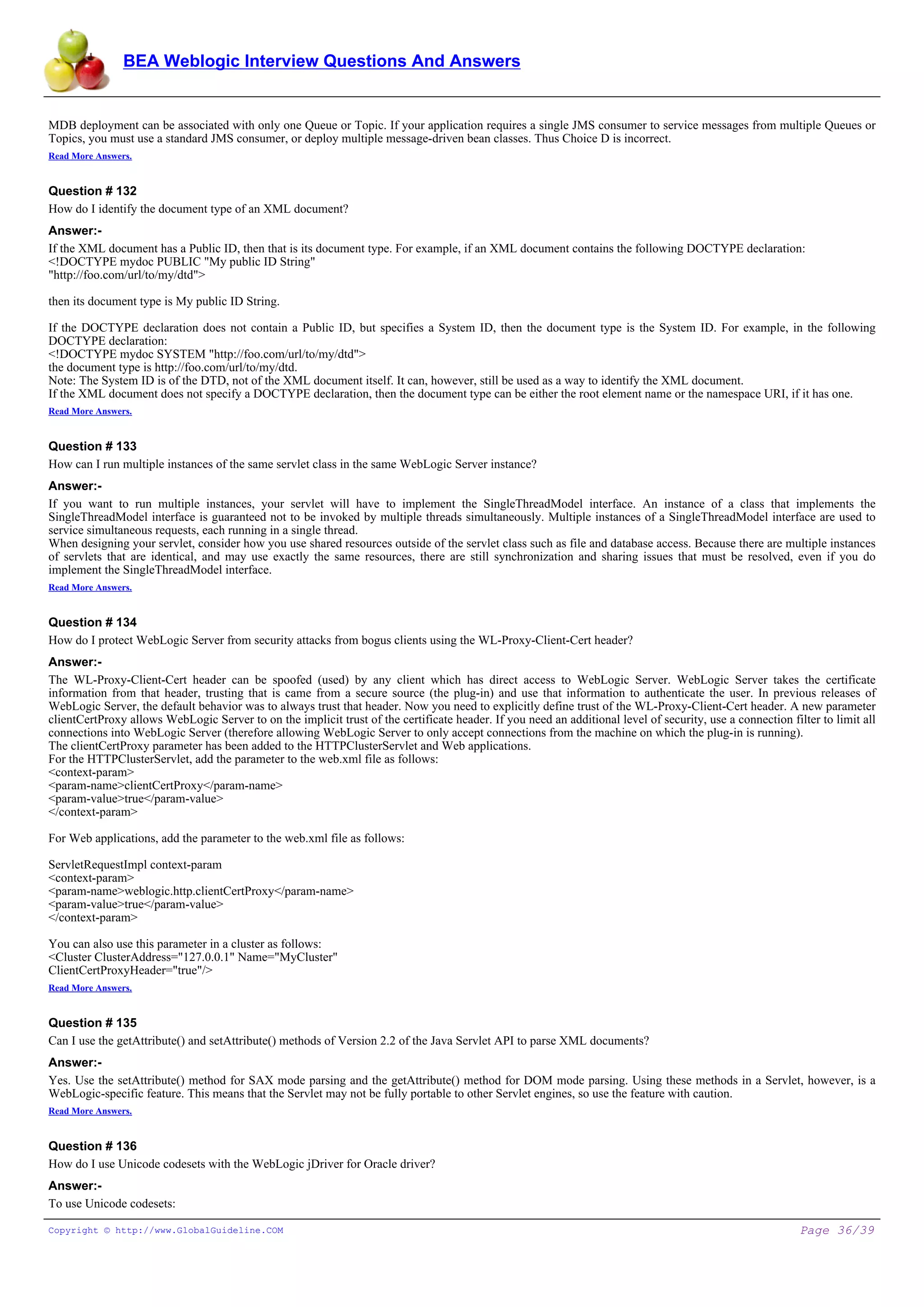 BEA Weblogic Interview Questions And Answers


MDB deployment can be associated with only one Queue or Topic. If your application requires a single JMS consumer to service messages from multiple Queues or
Topics, you must use a standard JMS consumer, or deploy multiple message-driven bean classes. Thus Choice D is incorrect.
Read More Answers.


Question # 132
How do I identify the document type of an XML document?
Answer:-
If the XML document has a Public ID, then that is its document type. For example, if an XML document contains the following DOCTYPE declaration:
<!DOCTYPE mydoc PUBLIC "My public ID String"
"http://foo.com/url/to/my/dtd">

then its document type is My public ID String.

If the DOCTYPE declaration does not contain a Public ID, but specifies a System ID, then the document type is the System ID. For example, in the following
DOCTYPE declaration:
<!DOCTYPE mydoc SYSTEM "http://foo.com/url/to/my/dtd">
the document type is http://foo.com/url/to/my/dtd.
Note: The System ID is of the DTD, not of the XML document itself. It can, however, still be used as a way to identify the XML document.
If the XML document does not specify a DOCTYPE declaration, then the document type can be either the root element name or the namespace URI, if it has one.
Read More Answers.


Question # 133
How can I run multiple instances of the same servlet class in the same WebLogic Server instance?
Answer:-
If you want to run multiple instances, your servlet will have to implement the SingleThreadModel interface. An instance of a class that implements the
SingleThreadModel interface is guaranteed not to be invoked by multiple threads simultaneously. Multiple instances of a SingleThreadModel interface are used to
service simultaneous requests, each running in a single thread.
When designing your servlet, consider how you use shared resources outside of the servlet class such as file and database access. Because there are multiple instances
of servlets that are identical, and may use exactly the same resources, there are still synchronization and sharing issues that must be resolved, even if you do
implement the SingleThreadModel interface.
Read More Answers.


Question # 134
How do I protect WebLogic Server from security attacks from bogus clients using the WL-Proxy-Client-Cert header?
Answer:-
The WL-Proxy-Client-Cert header can be spoofed (used) by any client which has direct access to WebLogic Server. WebLogic Server takes the certificate
information from that header, trusting that is came from a secure source (the plug-in) and use that information to authenticate the user. In previous releases of
WebLogic Server, the default behavior was to always trust that header. Now you need to explicitly define trust of the WL-Proxy-Client-Cert header. A new parameter
clientCertProxy allows WebLogic Server to on the implicit trust of the certificate header. If you need an additional level of security, use a connection filter to limit all
connections into WebLogic Server (therefore allowing WebLogic Server to only accept connections from the machine on which the plug-in is running).
The clientCertProxy parameter has been added to the HTTPClusterServlet and Web applications.
For the HTTPClusterServlet, add the parameter to the web.xml file as follows:
<context-param>
<param-name>clientCertProxy</param-name>
<param-value>true</param-value>
</context-param>

For Web applications, add the parameter to the web.xml file as follows:

ServletRequestImpl context-param
<context-param>
<param-name>weblogic.http.clientCertProxy</param-name>
<param-value>true</param-value>
</context-param>

You can also use this parameter in a cluster as follows:
<Cluster ClusterAddress="127.0.0.1" Name="MyCluster"
ClientCertProxyHeader="true"/>
Read More Answers.


Question # 135
Can I use the getAttribute() and setAttribute() methods of Version 2.2 of the Java Servlet API to parse XML documents?
Answer:-
Yes. Use the setAttribute() method for SAX mode parsing and the getAttribute() method for DOM mode parsing. Using these methods in a Servlet, however, is a
WebLogic-specific feature. This means that the Servlet may not be fully portable to other Servlet engines, so use the feature with caution.
Read More Answers.


Question # 136
How do I use Unicode codesets with the WebLogic jDriver for Oracle driver?
Answer:-
To use Unicode codesets:

Copyright © http://www.GlobalGuideline.COM                                                                                                                  Page 36/39
 
