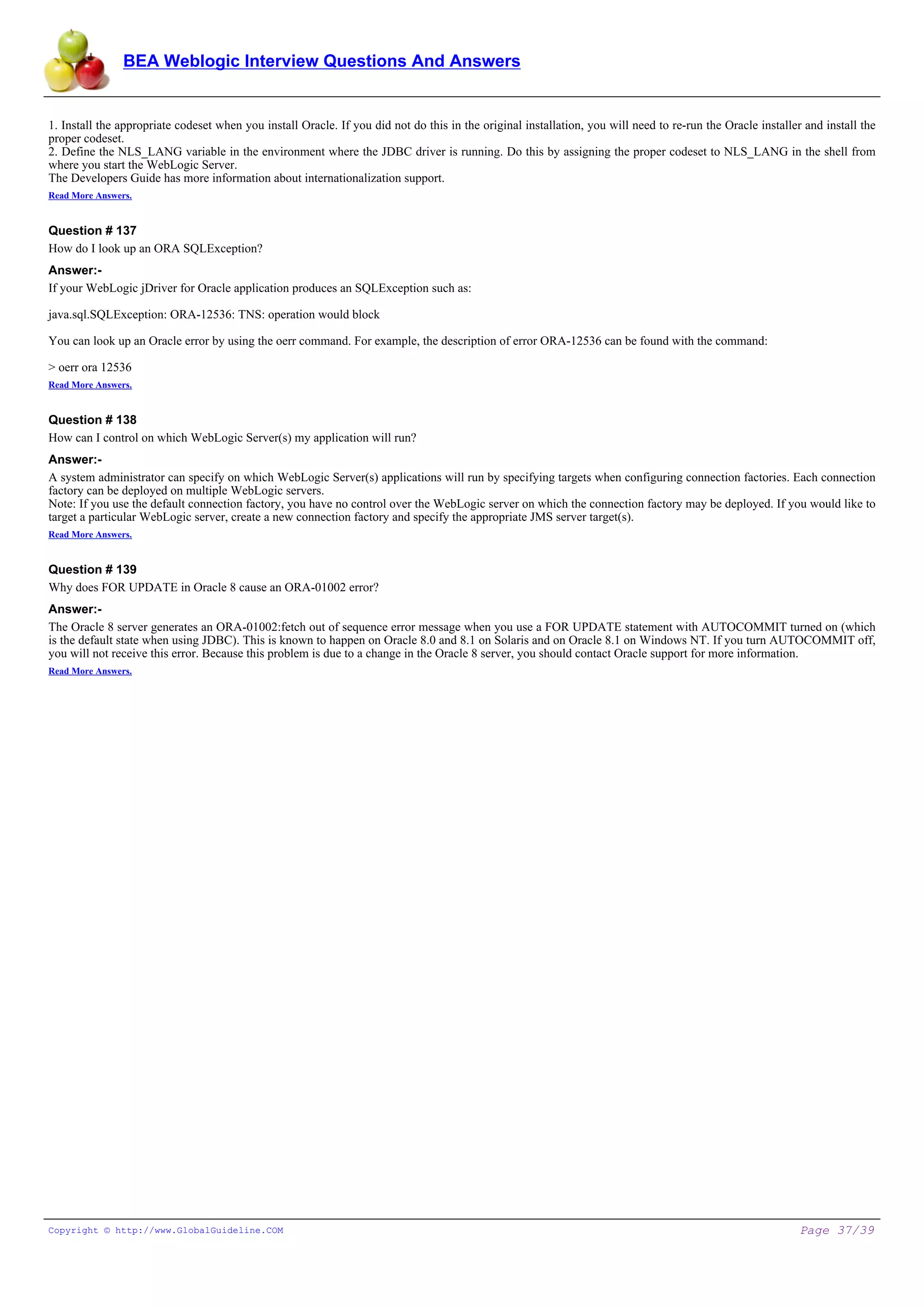 BEA Weblogic Interview Questions And Answers


1. Install the appropriate codeset when you install Oracle. If you did not do this in the original installation, you will need to re-run the Oracle installer and install the
proper codeset.
2. Define the NLS_LANG variable in the environment where the JDBC driver is running. Do this by assigning the proper codeset to NLS_LANG in the shell from
where you start the WebLogic Server.
The Developers Guide has more information about internationalization support.
Read More Answers.


Question # 137
How do I look up an ORA SQLException?
Answer:-
If your WebLogic jDriver for Oracle application produces an SQLException such as:

java.sql.SQLException: ORA-12536: TNS: operation would block

You can look up an Oracle error by using the oerr command. For example, the description of error ORA-12536 can be found with the command:

> oerr ora 12536
Read More Answers.


Question # 138
How can I control on which WebLogic Server(s) my application will run?
Answer:-
A system administrator can specify on which WebLogic Server(s) applications will run by specifying targets when configuring connection factories. Each connection
factory can be deployed on multiple WebLogic servers.
Note: If you use the default connection factory, you have no control over the WebLogic server on which the connection factory may be deployed. If you would like to
target a particular WebLogic server, create a new connection factory and specify the appropriate JMS server target(s).
Read More Answers.


Question # 139
Why does FOR UPDATE in Oracle 8 cause an ORA-01002 error?
Answer:-
The Oracle 8 server generates an ORA-01002:fetch out of sequence error message when you use a FOR UPDATE statement with AUTOCOMMIT turned on (which
is the default state when using JDBC). This is known to happen on Oracle 8.0 and 8.1 on Solaris and on Oracle 8.1 on Windows NT. If you turn AUTOCOMMIT off,
you will not receive this error. Because this problem is due to a change in the Oracle 8 server, you should contact Oracle support for more information.
Read More Answers.




Copyright © http://www.GlobalGuideline.COM                                                                                                                   Page 37/39
 