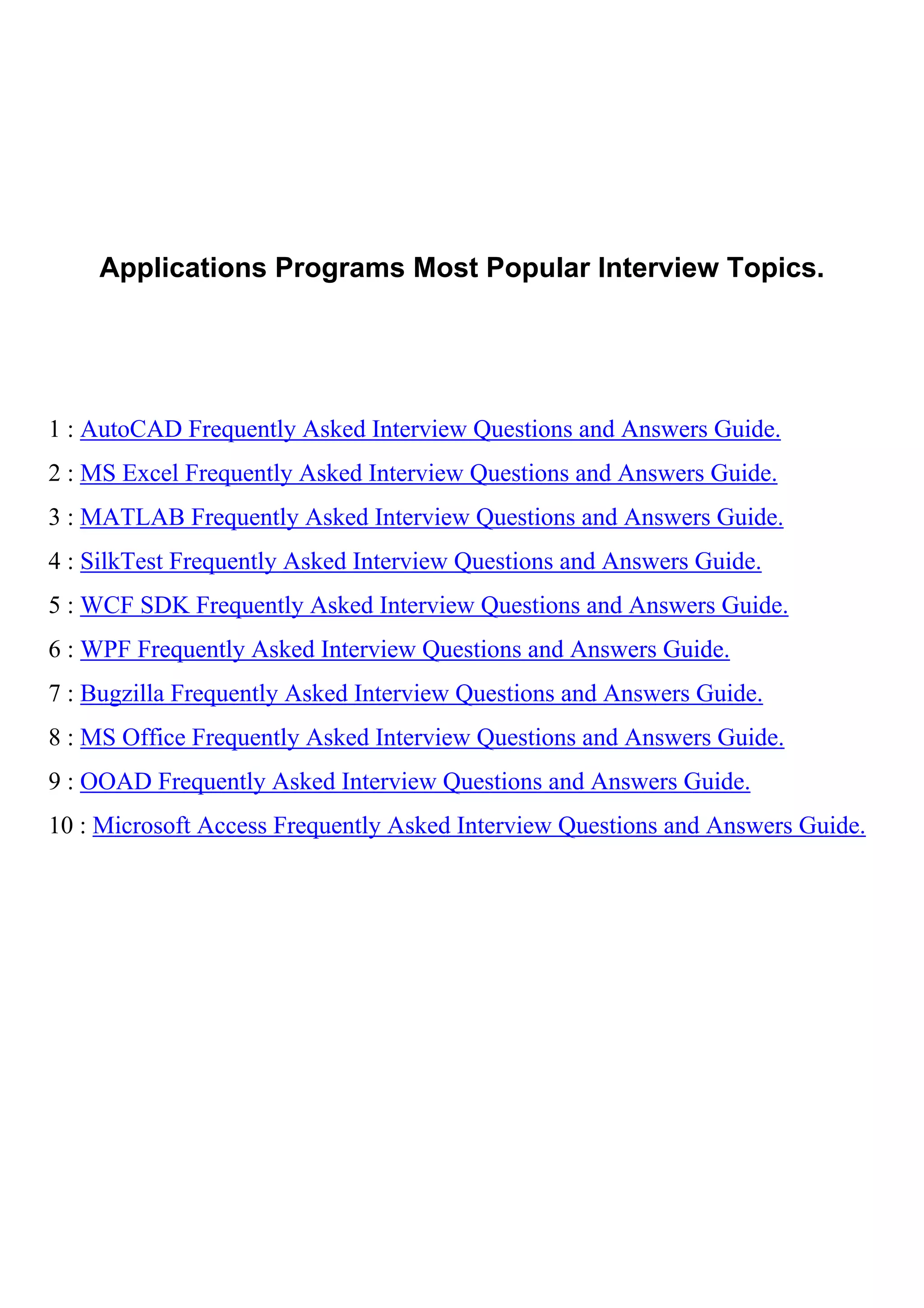 Applications Programs Most Popular Interview Topics.




1 : AutoCAD Frequently Asked Interview Questions and Answers Guide.
2 : MS Excel Frequently Asked Interview Questions and Answers Guide.
3 : MATLAB Frequently Asked Interview Questions and Answers Guide.
4 : SilkTest Frequently Asked Interview Questions and Answers Guide.
5 : WCF SDK Frequently Asked Interview Questions and Answers Guide.
6 : WPF Frequently Asked Interview Questions and Answers Guide.
7 : Bugzilla Frequently Asked Interview Questions and Answers Guide.
8 : MS Office Frequently Asked Interview Questions and Answers Guide.
9 : OOAD Frequently Asked Interview Questions and Answers Guide.
10 : Microsoft Access Frequently Asked Interview Questions and Answers Guide.
 