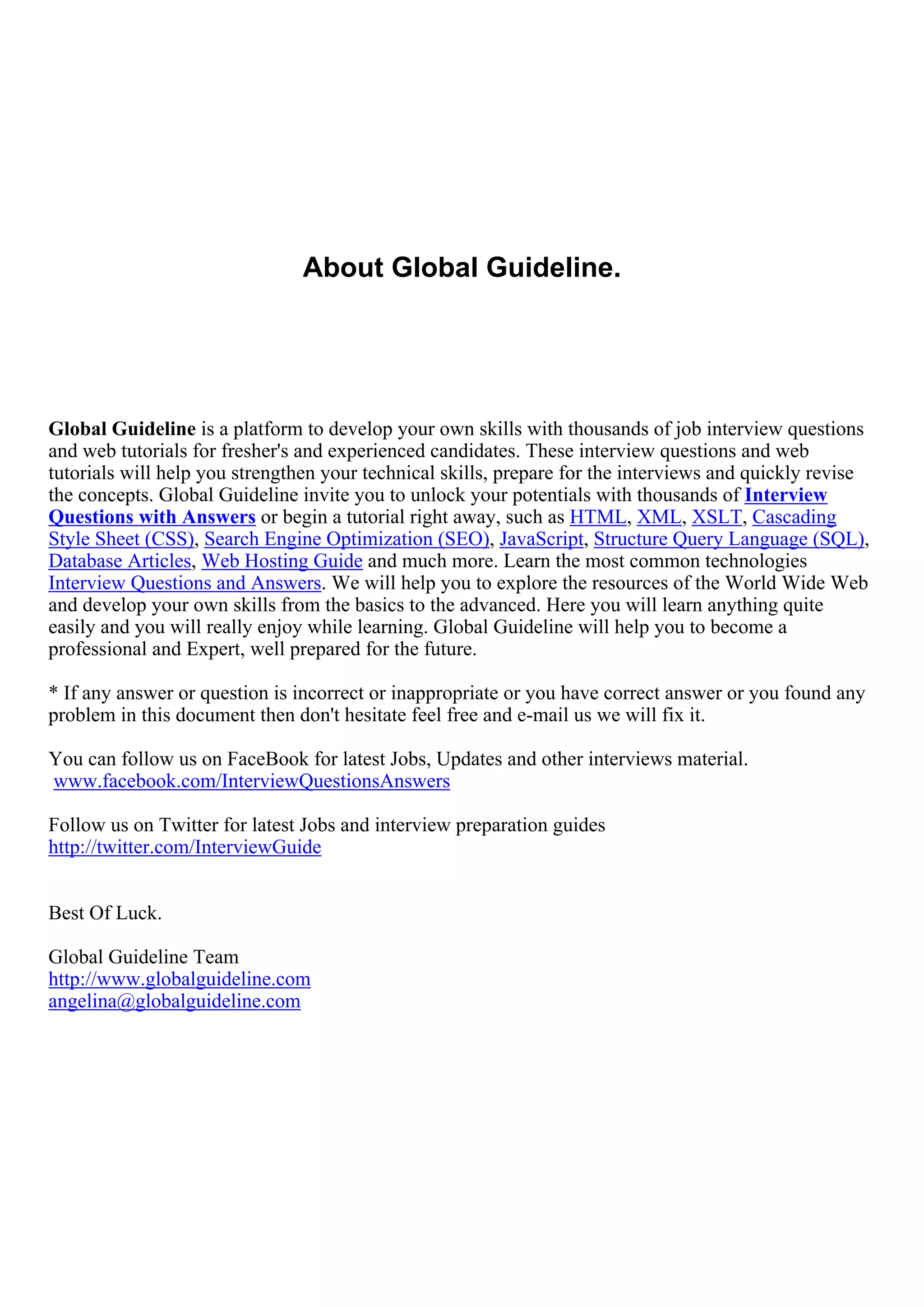 About Global Guideline.




Global Guideline is a platform to develop your own skills with thousands of job interview questions
and web tutorials for fresher's and experienced candidates. These interview questions and web
tutorials will help you strengthen your technical skills, prepare for the interviews and quickly revise
the concepts. Global Guideline invite you to unlock your potentials with thousands of Interview
Questions with Answers or begin a tutorial right away, such as HTML, XML, XSLT, Cascading
Style Sheet (CSS), Search Engine Optimization (SEO), JavaScript, Structure Query Language (SQL),
Database Articles, Web Hosting Guide and much more. Learn the most common technologies
Interview Questions and Answers. We will help you to explore the resources of the World Wide Web
and develop your own skills from the basics to the advanced. Here you will learn anything quite
easily and you will really enjoy while learning. Global Guideline will help you to become a
professional and Expert, well prepared for the future.

* If any answer or question is incorrect or inappropriate or you have correct answer or you found any
problem in this document then don't hesitate feel free and e-mail us we will fix it.

You can follow us on FaceBook for latest Jobs, Updates and other interviews material.
www.facebook.com/InterviewQuestionsAnswers

Follow us on Twitter for latest Jobs and interview preparation guides
http://twitter.com/InterviewGuide


Best Of Luck.

Global Guideline Team
http://www.globalguideline.com
angelina@globalguideline.com
 