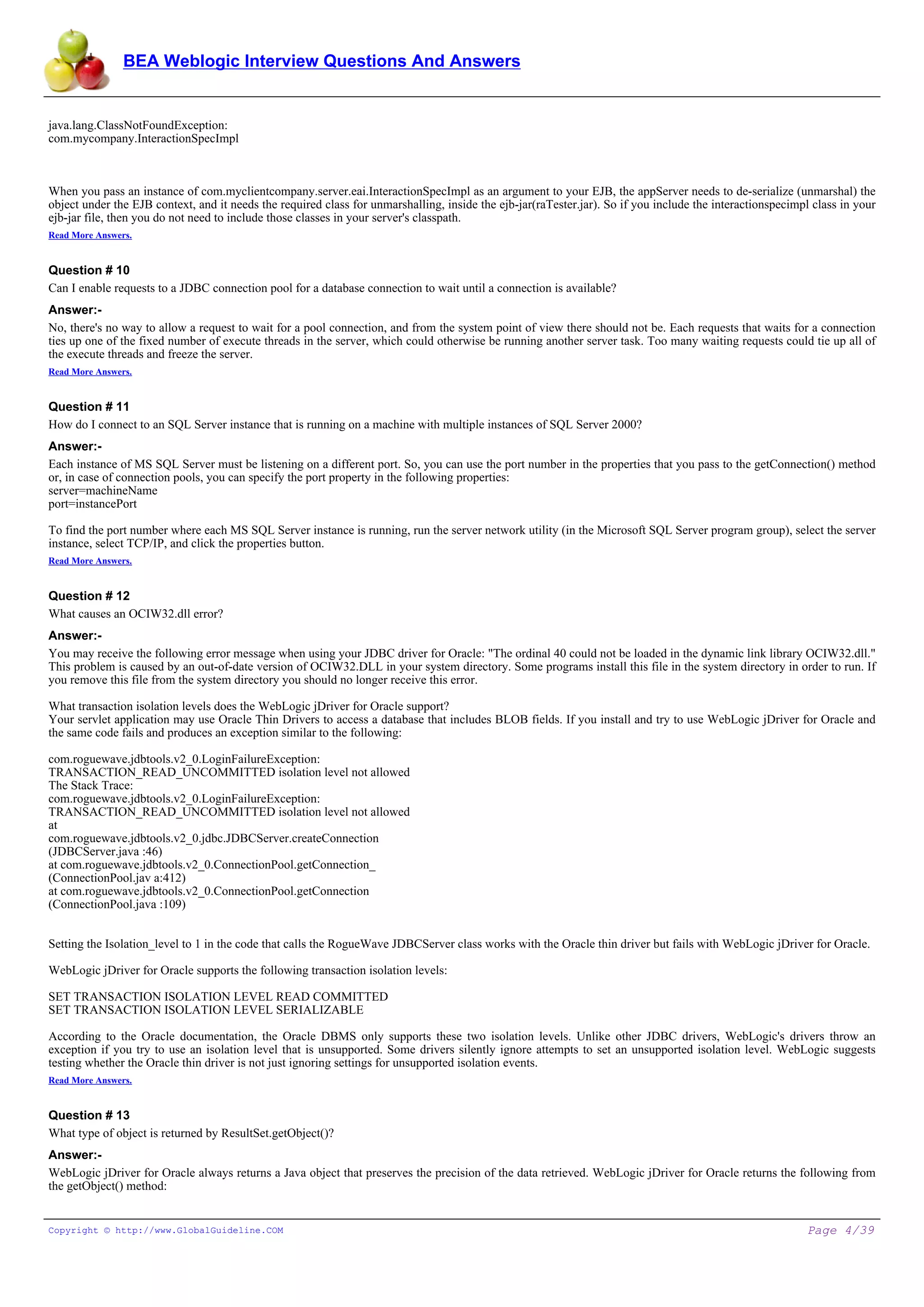 BEA Weblogic Interview Questions And Answers


java.lang.ClassNotFoundException:
com.mycompany.InteractionSpecImpl



When you pass an instance of com.myclientcompany.server.eai.InteractionSpecImpl as an argument to your EJB, the appServer needs to de-serialize (unmarshal) the
object under the EJB context, and it needs the required class for unmarshalling, inside the ejb-jar(raTester.jar). So if you include the interactionspecimpl class in your
ejb-jar file, then you do not need to include those classes in your server's classpath.
Read More Answers.


Question # 10
Can I enable requests to a JDBC connection pool for a database connection to wait until a connection is available?
Answer:-
No, there's no way to allow a request to wait for a pool connection, and from the system point of view there should not be. Each requests that waits for a connection
ties up one of the fixed number of execute threads in the server, which could otherwise be running another server task. Too many waiting requests could tie up all of
the execute threads and freeze the server.
Read More Answers.


Question # 11
How do I connect to an SQL Server instance that is running on a machine with multiple instances of SQL Server 2000?
Answer:-
Each instance of MS SQL Server must be listening on a different port. So, you can use the port number in the properties that you pass to the getConnection() method
or, in case of connection pools, you can specify the port property in the following properties:
server=machineName
port=instancePort

To find the port number where each MS SQL Server instance is running, run the server network utility (in the Microsoft SQL Server program group), select the server
instance, select TCP/IP, and click the properties button.
Read More Answers.


Question # 12
What causes an OCIW32.dll error?
Answer:-
You may receive the following error message when using your JDBC driver for Oracle: "The ordinal 40 could not be loaded in the dynamic link library OCIW32.dll."
This problem is caused by an out-of-date version of OCIW32.DLL in your system directory. Some programs install this file in the system directory in order to run. If
you remove this file from the system directory you should no longer receive this error.

What transaction isolation levels does the WebLogic jDriver for Oracle support?
Your servlet application may use Oracle Thin Drivers to access a database that includes BLOB fields. If you install and try to use WebLogic jDriver for Oracle and
the same code fails and produces an exception similar to the following:

com.roguewave.jdbtools.v2_0.LoginFailureException:
TRANSACTION_READ_UNCOMMITTED isolation level not allowed
The Stack Trace:
com.roguewave.jdbtools.v2_0.LoginFailureException:
TRANSACTION_READ_UNCOMMITTED isolation level not allowed
at
com.roguewave.jdbtools.v2_0.jdbc.JDBCServer.createConnection
(JDBCServer.java :46)
at com.roguewave.jdbtools.v2_0.ConnectionPool.getConnection_
(ConnectionPool.jav a:412)
at com.roguewave.jdbtools.v2_0.ConnectionPool.getConnection
(ConnectionPool.java :109)


Setting the Isolation_level to 1 in the code that calls the RogueWave JDBCServer class works with the Oracle thin driver but fails with WebLogic jDriver for Oracle.

WebLogic jDriver for Oracle supports the following transaction isolation levels:

SET TRANSACTION ISOLATION LEVEL READ COMMITTED
SET TRANSACTION ISOLATION LEVEL SERIALIZABLE

According to the Oracle documentation, the Oracle DBMS only supports these two isolation levels. Unlike other JDBC drivers, WebLogic's drivers throw an
exception if you try to use an isolation level that is unsupported. Some drivers silently ignore attempts to set an unsupported isolation level. WebLogic suggests
testing whether the Oracle thin driver is not just ignoring settings for unsupported isolation events.
Read More Answers.


Question # 13
What type of object is returned by ResultSet.getObject()?
Answer:-
WebLogic jDriver for Oracle always returns a Java object that preserves the precision of the data retrieved. WebLogic jDriver for Oracle returns the following from
the getObject() method:


Copyright © http://www.GlobalGuideline.COM                                                                                                                 Page 4/39
 