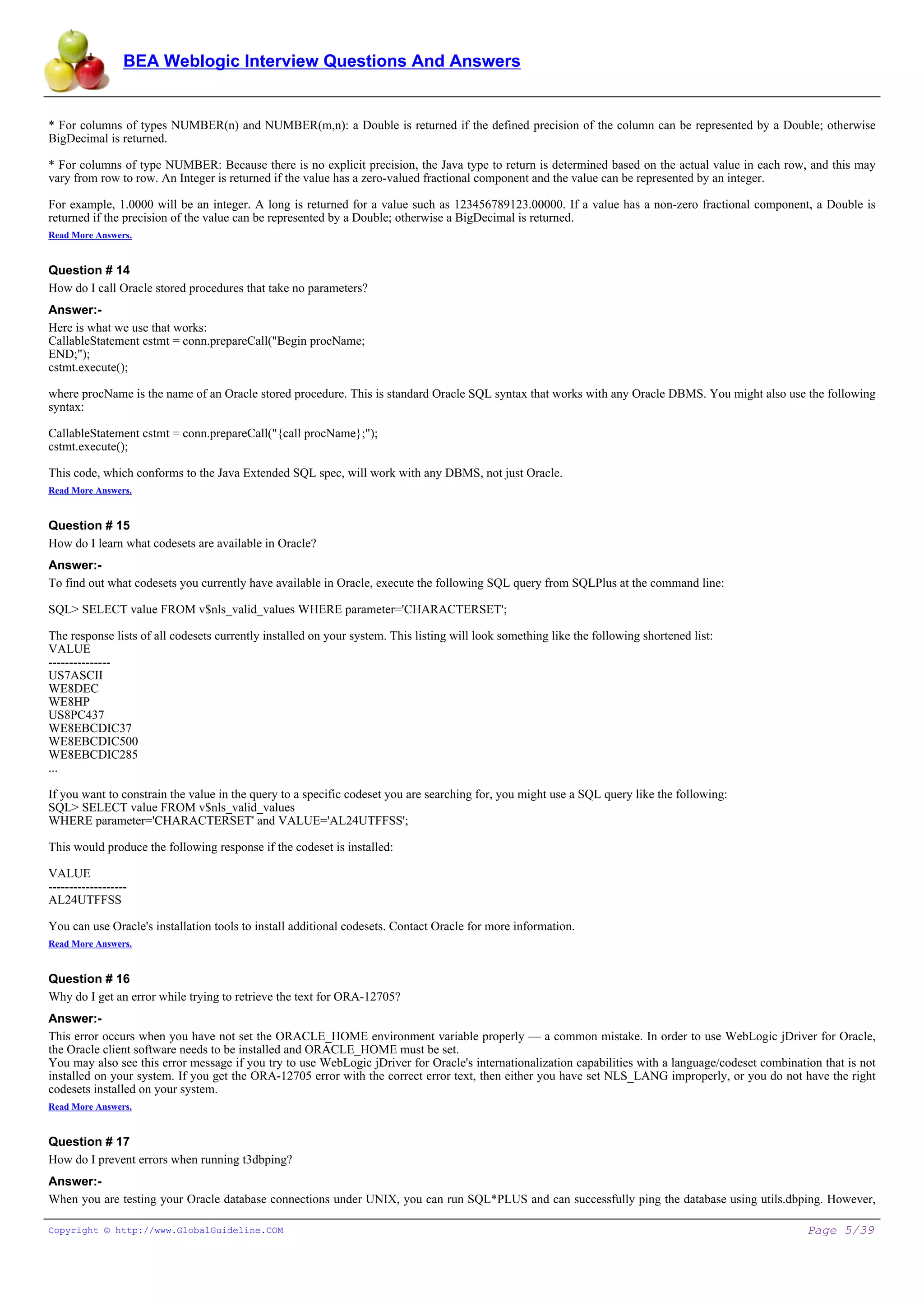 BEA Weblogic Interview Questions And Answers


* For columns of types NUMBER(n) and NUMBER(m,n): a Double is returned if the defined precision of the column can be represented by a Double; otherwise
BigDecimal is returned.

* For columns of type NUMBER: Because there is no explicit precision, the Java type to return is determined based on the actual value in each row, and this may
vary from row to row. An Integer is returned if the value has a zero-valued fractional component and the value can be represented by an integer.

For example, 1.0000 will be an integer. A long is returned for a value such as 123456789123.00000. If a value has a non-zero fractional component, a Double is
returned if the precision of the value can be represented by a Double; otherwise a BigDecimal is returned.
Read More Answers.


Question # 14
How do I call Oracle stored procedures that take no parameters?
Answer:-
Here is what we use that works:
CallableStatement cstmt = conn.prepareCall("Begin procName;
END;");
cstmt.execute();

where procName is the name of an Oracle stored procedure. This is standard Oracle SQL syntax that works with any Oracle DBMS. You might also use the following
syntax:

CallableStatement cstmt = conn.prepareCall("{call procName};");
cstmt.execute();

This code, which conforms to the Java Extended SQL spec, will work with any DBMS, not just Oracle.
Read More Answers.


Question # 15
How do I learn what codesets are available in Oracle?
Answer:-
To find out what codesets you currently have available in Oracle, execute the following SQL query from SQLPlus at the command line:

SQL> SELECT value FROM v$nls_valid_values WHERE parameter='CHARACTERSET';

The response lists of all codesets currently installed on your system. This listing will look something like the following shortened list:
VALUE
---------------
US7ASCII
WE8DEC
WE8HP
US8PC437
WE8EBCDIC37
WE8EBCDIC500
WE8EBCDIC285
...

If you want to constrain the value in the query to a specific codeset you are searching for, you might use a SQL query like the following:
SQL> SELECT value FROM v$nls_valid_values
WHERE parameter='CHARACTERSET' and VALUE='AL24UTFFSS';

This would produce the following response if the codeset is installed:

VALUE
-------------------
AL24UTFFSS

You can use Oracle's installation tools to install additional codesets. Contact Oracle for more information.
Read More Answers.


Question # 16
Why do I get an error while trying to retrieve the text for ORA-12705?
Answer:-
This error occurs when you have not set the ORACLE_HOME environment variable properly — a common mistake. In order to use WebLogic jDriver for Oracle,
the Oracle client software needs to be installed and ORACLE_HOME must be set.
You may also see this error message if you try to use WebLogic jDriver for Oracle's internationalization capabilities with a language/codeset combination that is not
installed on your system. If you get the ORA-12705 error with the correct error text, then either you have set NLS_LANG improperly, or you do not have the right
codesets installed on your system.
Read More Answers.


Question # 17
How do I prevent errors when running t3dbping?
Answer:-
When you are testing your Oracle database connections under UNIX, you can run SQL*PLUS and can successfully ping the database using utils.dbping. However,

Copyright © http://www.GlobalGuideline.COM                                                                                                             Page 5/39
 