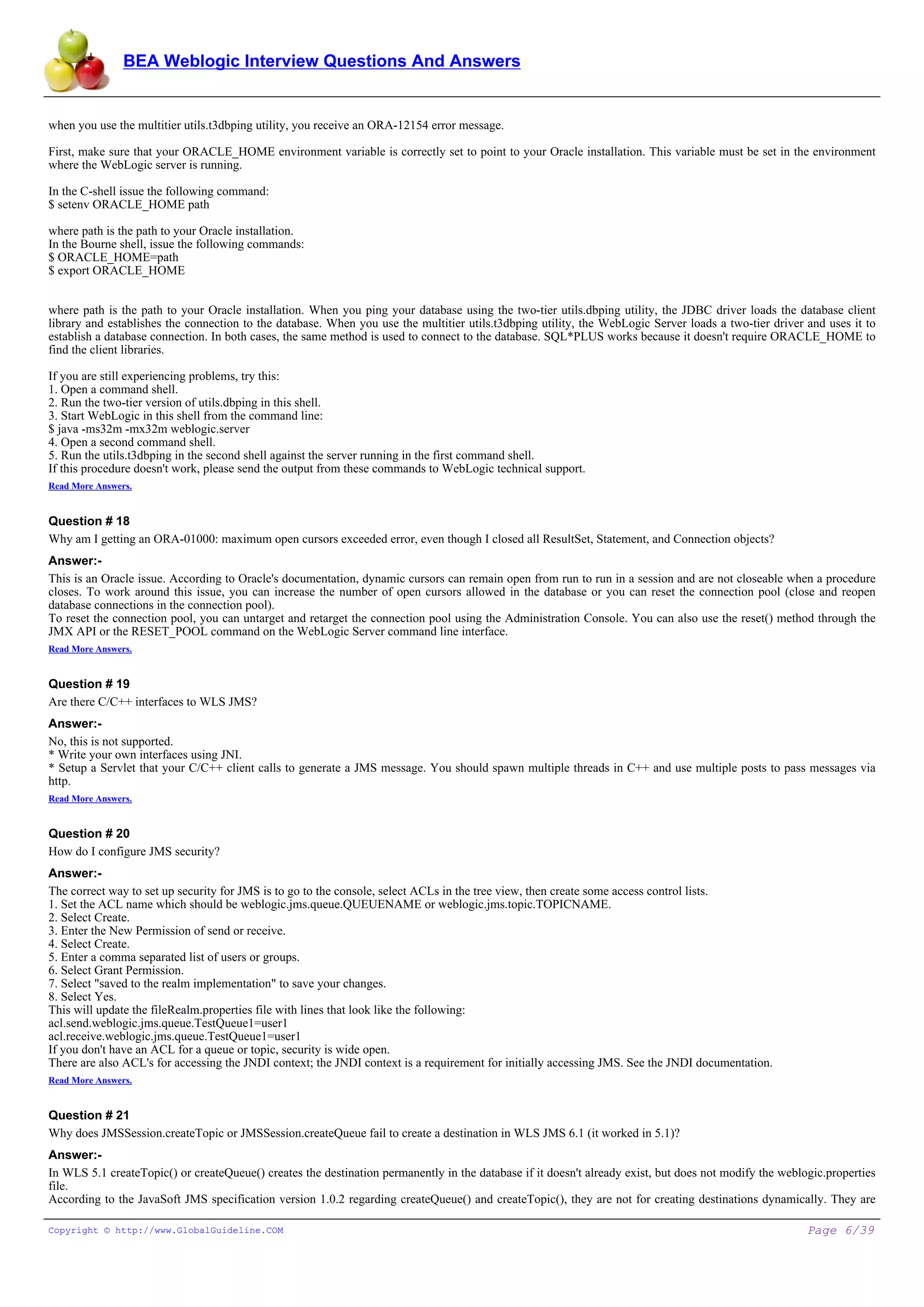 BEA Weblogic Interview Questions And Answers


when you use the multitier utils.t3dbping utility, you receive an ORA-12154 error message.

First, make sure that your ORACLE_HOME environment variable is correctly set to point to your Oracle installation. This variable must be set in the environment
where the WebLogic server is running.

In the C-shell issue the following command:
$ setenv ORACLE_HOME path

where path is the path to your Oracle installation.
In the Bourne shell, issue the following commands:
$ ORACLE_HOME=path
$ export ORACLE_HOME


where path is the path to your Oracle installation. When you ping your database using the two-tier utils.dbping utility, the JDBC driver loads the database client
library and establishes the connection to the database. When you use the multitier utils.t3dbping utility, the WebLogic Server loads a two-tier driver and uses it to
establish a database connection. In both cases, the same method is used to connect to the database. SQL*PLUS works because it doesn't require ORACLE_HOME to
find the client libraries.

If you are still experiencing problems, try this:
1. Open a command shell.
2. Run the two-tier version of utils.dbping in this shell.
3. Start WebLogic in this shell from the command line:
$ java -ms32m -mx32m weblogic.server
4. Open a second command shell.
5. Run the utils.t3dbping in the second shell against the server running in the first command shell.
If this procedure doesn't work, please send the output from these commands to WebLogic technical support.
Read More Answers.


Question # 18
Why am I getting an ORA-01000: maximum open cursors exceeded error, even though I closed all ResultSet, Statement, and Connection objects?
Answer:-
This is an Oracle issue. According to Oracle's documentation, dynamic cursors can remain open from run to run in a session and are not closeable when a procedure
closes. To work around this issue, you can increase the number of open cursors allowed in the database or you can reset the connection pool (close and reopen
database connections in the connection pool).
To reset the connection pool, you can untarget and retarget the connection pool using the Administration Console. You can also use the reset() method through the
JMX API or the RESET_POOL command on the WebLogic Server command line interface.
Read More Answers.


Question # 19
Are there C/C++ interfaces to WLS JMS?
Answer:-
No, this is not supported.
* Write your own interfaces using JNI.
* Setup a Servlet that your C/C++ client calls to generate a JMS message. You should spawn multiple threads in C++ and use multiple posts to pass messages via
http.
Read More Answers.


Question # 20
How do I configure JMS security?
Answer:-
The correct way to set up security for JMS is to go to the console, select ACLs in the tree view, then create some access control lists.
1. Set the ACL name which should be weblogic.jms.queue.QUEUENAME or weblogic.jms.topic.TOPICNAME.
2. Select Create.
3. Enter the New Permission of send or receive.
4. Select Create.
5. Enter a comma separated list of users or groups.
6. Select Grant Permission.
7. Select "saved to the realm implementation" to save your changes.
8. Select Yes.
This will update the fileRealm.properties file with lines that look like the following:
acl.send.weblogic.jms.queue.TestQueue1=user1
acl.receive.weblogic.jms.queue.TestQueue1=user1
If you don't have an ACL for a queue or topic, security is wide open.
There are also ACL's for accessing the JNDI context; the JNDI context is a requirement for initially accessing JMS. See the JNDI documentation.
Read More Answers.


Question # 21
Why does JMSSession.createTopic or JMSSession.createQueue fail to create a destination in WLS JMS 6.1 (it worked in 5.1)?
Answer:-
In WLS 5.1 createTopic() or createQueue() creates the destination permanently in the database if it doesn't already exist, but does not modify the weblogic.properties
file.
According to the JavaSoft JMS specification version 1.0.2 regarding createQueue() and createTopic(), they are not for creating destinations dynamically. They are

Copyright © http://www.GlobalGuideline.COM                                                                                                              Page 6/39
 