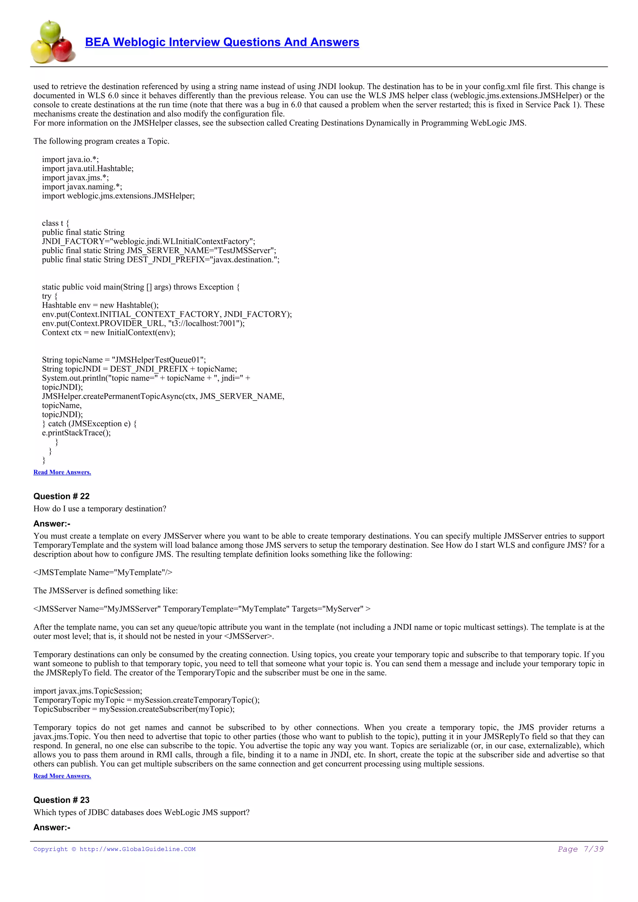 BEA Weblogic Interview Questions And Answers


used to retrieve the destination referenced by using a string name instead of using JNDI lookup. The destination has to be in your config.xml file first. This change is
documented in WLS 6.0 since it behaves differently than the previous release. You can use the WLS JMS helper class (weblogic.jms.extensions.JMSHelper) or the
console to create destinations at the run time (note that there was a bug in 6.0 that caused a problem when the server restarted; this is fixed in Service Pack 1). These
mechanisms create the destination and also modify the configuration file.
For more information on the JMSHelper classes, see the subsection called Creating Destinations Dynamically in Programming WebLogic JMS.

The following program creates a Topic.

  import java.io.*;
  import java.util.Hashtable;
  import javax.jms.*;
  import javax.naming.*;
  import weblogic.jms.extensions.JMSHelper;


  class t {
  public final static String
  JNDI_FACTORY="weblogic.jndi.WLInitialContextFactory";
  public final static String JMS_SERVER_NAME="TestJMSServer";
  public final static String DEST_JNDI_PREFIX="javax.destination.";


  static public void main(String [] args) throws Exception {
  try {
  Hashtable env = new Hashtable();
  env.put(Context.INITIAL_CONTEXT_FACTORY, JNDI_FACTORY);
  env.put(Context.PROVIDER_URL, "t3://localhost:7001");
  Context ctx = new InitialContext(env);


  String topicName = "JMSHelperTestQueue01";
  String topicJNDI = DEST_JNDI_PREFIX + topicName;
  System.out.println("topic name=" + topicName + ", jndi=" +
  topicJNDI);
  JMSHelper.createPermanentTopicAsync(ctx, JMS_SERVER_NAME,
  topicName,
  topicJNDI);
  } catch (JMSException e) {
  e.printStackTrace();
      }
    }
  }
Read More Answers.


Question # 22
How do I use a temporary destination?
Answer:-
You must create a template on every JMSServer where you want to be able to create temporary destinations. You can specify multiple JMSServer entries to support
TemporaryTemplate and the system will load balance among those JMS servers to setup the temporary destination. See How do I start WLS and configure JMS? for a
description about how to configure JMS. The resulting template definition looks something like the following:

<JMSTemplate Name="MyTemplate"/>

The JMSServer is defined something like:

<JMSServer Name="MyJMSServer" TemporaryTemplate="MyTemplate" Targets="MyServer" >

After the template name, you can set any queue/topic attribute you want in the template (not including a JNDI name or topic multicast settings). The template is at the
outer most level; that is, it should not be nested in your <JMSServer>.

Temporary destinations can only be consumed by the creating connection. Using topics, you create your temporary topic and subscribe to that temporary topic. If you
want someone to publish to that temporary topic, you need to tell that someone what your topic is. You can send them a message and include your temporary topic in
the JMSReplyTo field. The creator of the TemporaryTopic and the subscriber must be one in the same.

import javax.jms.TopicSession;
TemporaryTopic myTopic = mySession.createTemporaryTopic();
TopicSubscriber = mySession.createSubscriber(myTopic);

Temporary topics do not get names and cannot be subscribed to by other connections. When you create a temporary topic, the JMS provider returns a
javax.jms.Topic. You then need to advertise that topic to other parties (those who want to publish to the topic), putting it in your JMSReplyTo field so that they can
respond. In general, no one else can subscribe to the topic. You advertise the topic any way you want. Topics are serializable (or, in our case, externalizable), which
allows you to pass them around in RMI calls, through a file, binding it to a name in JNDI, etc. In short, create the topic at the subscriber side and advertise so that
others can publish. You can get multiple subscribers on the same connection and get concurrent processing using multiple sessions.
Read More Answers.


Question # 23
Which types of JDBC databases does WebLogic JMS support?
Answer:-

Copyright © http://www.GlobalGuideline.COM                                                                                                                Page 7/39
 