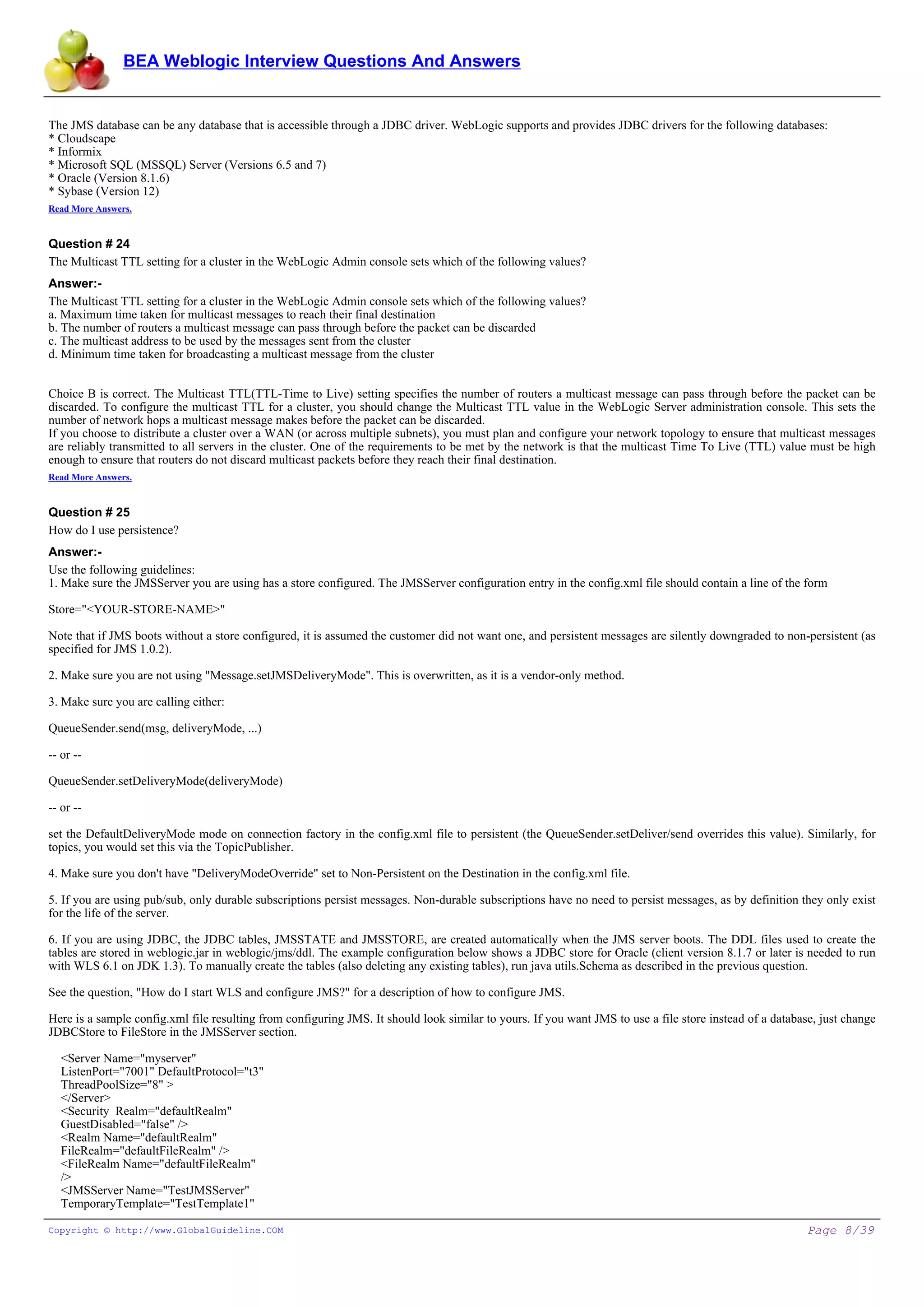 BEA Weblogic Interview Questions And Answers


The JMS database can be any database that is accessible through a JDBC driver. WebLogic supports and provides JDBC drivers for the following databases:
* Cloudscape
* Informix
* Microsoft SQL (MSSQL) Server (Versions 6.5 and 7)
* Oracle (Version 8.1.6)
* Sybase (Version 12)
Read More Answers.


Question # 24
The Multicast TTL setting for a cluster in the WebLogic Admin console sets which of the following values?
Answer:-
The Multicast TTL setting for a cluster in the WebLogic Admin console sets which of the following values?
a. Maximum time taken for multicast messages to reach their final destination
b. The number of routers a multicast message can pass through before the packet can be discarded
c. The multicast address to be used by the messages sent from the cluster
d. Minimum time taken for broadcasting a multicast message from the cluster


Choice B is correct. The Multicast TTL(TTL-Time to Live) setting specifies the number of routers a multicast message can pass through before the packet can be
discarded. To configure the multicast TTL for a cluster, you should change the Multicast TTL value in the WebLogic Server administration console. This sets the
number of network hops a multicast message makes before the packet can be discarded.
If you choose to distribute a cluster over a WAN (or across multiple subnets), you must plan and configure your network topology to ensure that multicast messages
are reliably transmitted to all servers in the cluster. One of the requirements to be met by the network is that the multicast Time To Live (TTL) value must be high
enough to ensure that routers do not discard multicast packets before they reach their final destination.
Read More Answers.


Question # 25
How do I use persistence?
Answer:-
Use the following guidelines:
1. Make sure the JMSServer you are using has a store configured. The JMSServer configuration entry in the config.xml file should contain a line of the form

Store="<YOUR-STORE-NAME>"

Note that if JMS boots without a store configured, it is assumed the customer did not want one, and persistent messages are silently downgraded to non-persistent (as
specified for JMS 1.0.2).

2. Make sure you are not using "Message.setJMSDeliveryMode". This is overwritten, as it is a vendor-only method.

3. Make sure you are calling either:

QueueSender.send(msg, deliveryMode, ...)

-- or --

QueueSender.setDeliveryMode(deliveryMode)

-- or --

set the DefaultDeliveryMode mode on connection factory in the config.xml file to persistent (the QueueSender.setDeliver/send overrides this value). Similarly, for
topics, you would set this via the TopicPublisher.

4. Make sure you don't have "DeliveryModeOverride" set to Non-Persistent on the Destination in the config.xml file.

5. If you are using pub/sub, only durable subscriptions persist messages. Non-durable subscriptions have no need to persist messages, as by definition they only exist
for the life of the server.

6. If you are using JDBC, the JDBC tables, JMSSTATE and JMSSTORE, are created automatically when the JMS server boots. The DDL files used to create the
tables are stored in weblogic.jar in weblogic/jms/ddl. The example configuration below shows a JDBC store for Oracle (client version 8.1.7 or later is needed to run
with WLS 6.1 on JDK 1.3). To manually create the tables (also deleting any existing tables), run java utils.Schema as described in the previous question.

See the question, "How do I start WLS and configure JMS?" for a description of how to configure JMS.

Here is a sample config.xml file resulting from configuring JMS. It should look similar to yours. If you want JMS to use a file store instead of a database, just change
JDBCStore to FileStore in the JMSServer section.

   <Server Name="myserver"
   ListenPort="7001" DefaultProtocol="t3"
   ThreadPoolSize="8" >
   </Server>
   <Security Realm="defaultRealm"
   GuestDisabled="false" />
   <Realm Name="defaultRealm"
   FileRealm="defaultFileRealm" />
   <FileRealm Name="defaultFileRealm"
   />
   <JMSServer Name="TestJMSServer"
   TemporaryTemplate="TestTemplate1"

Copyright © http://www.GlobalGuideline.COM                                                                                                                Page 8/39
 