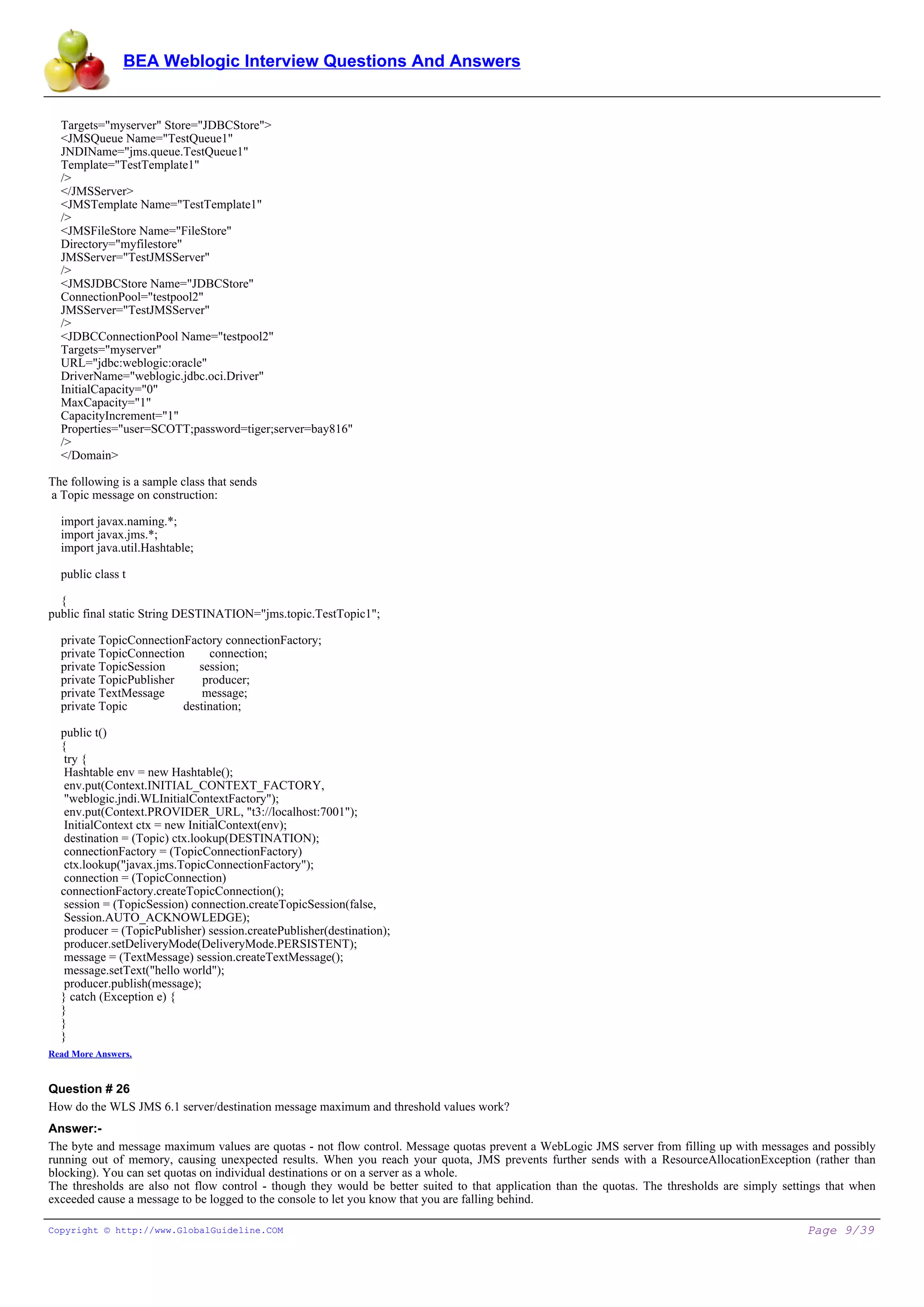 BEA Weblogic Interview Questions And Answers


  Targets="myserver" Store="JDBCStore">
  <JMSQueue Name="TestQueue1"
  JNDIName="jms.queue.TestQueue1"
  Template="TestTemplate1"
  />
  </JMSServer>
  <JMSTemplate Name="TestTemplate1"
  />
  <JMSFileStore Name="FileStore"
  Directory="myfilestore"
  JMSServer="TestJMSServer"
  />
  <JMSJDBCStore Name="JDBCStore"
  ConnectionPool="testpool2"
  JMSServer="TestJMSServer"
  />
  <JDBCConnectionPool Name="testpool2"
  Targets="myserver"
  URL="jdbc:weblogic:oracle"
  DriverName="weblogic.jdbc.oci.Driver"
  InitialCapacity="0"
  MaxCapacity="1"
  CapacityIncrement="1"
  Properties="user=SCOTT;password=tiger;server=bay816"
  />
  </Domain>

The following is a sample class that sends
a Topic message on construction:

  import javax.naming.*;
  import javax.jms.*;
  import java.util.Hashtable;

  public class t

  {
public final static String DESTINATION="jms.topic.TestTopic1";

  private TopicConnectionFactory connectionFactory;
  private TopicConnection     connection;
  private TopicSession      session;
  private TopicPublisher     producer;
  private TextMessage        message;
  private Topic          destination;

  public t()
  {
   try {
   Hashtable env = new Hashtable();
   env.put(Context.INITIAL_CONTEXT_FACTORY,
   "weblogic.jndi.WLInitialContextFactory");
   env.put(Context.PROVIDER_URL, "t3://localhost:7001");
   InitialContext ctx = new InitialContext(env);
   destination = (Topic) ctx.lookup(DESTINATION);
   connectionFactory = (TopicConnectionFactory)
   ctx.lookup("javax.jms.TopicConnectionFactory");
   connection = (TopicConnection)
  connectionFactory.createTopicConnection();
   session = (TopicSession) connection.createTopicSession(false,
   Session.AUTO_ACKNOWLEDGE);
   producer = (TopicPublisher) session.createPublisher(destination);
   producer.setDeliveryMode(DeliveryMode.PERSISTENT);
   message = (TextMessage) session.createTextMessage();
   message.setText("hello world");
   producer.publish(message);
  } catch (Exception e) {
  }
  }
  }
Read More Answers.


Question # 26
How do the WLS JMS 6.1 server/destination message maximum and threshold values work?
Answer:-
The byte and message maximum values are quotas - not flow control. Message quotas prevent a WebLogic JMS server from filling up with messages and possibly
running out of memory, causing unexpected results. When you reach your quota, JMS prevents further sends with a ResourceAllocationException (rather than
blocking). You can set quotas on individual destinations or on a server as a whole.
The thresholds are also not flow control - though they would be better suited to that application than the quotas. The thresholds are simply settings that when
exceeded cause a message to be logged to the console to let you know that you are falling behind.

Copyright © http://www.GlobalGuideline.COM                                                                                                       Page 9/39
 