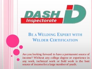 BE A WELDING EXPERT WITH
WELDER CERTIFICATION
Are you looking forward to have a permanent source of
income? Without any college degree or experience in
any work, technical work or field work is the best
source of income for a large number of youth.
 