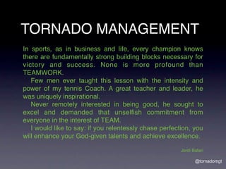 TORNADO MANAGEMENT
In sports, as in business and life, every champion knows
there are fundamentally strong building blocks necessary for
victory and success. None is more profound than
TEAMWORK.
! Few men ever taught this lesson with the intensity and
power of my tennis Coach. A great teacher and leader, he
was uniquely inspirational.
! Never remotely interested in being good, he sought to
excel and demanded that unselﬁsh commitment from
everyone in the interest of TEAM.
! I would like to say: if you relentessly chase perfection, you
will enhance your God-given talents and achieve excellence.

                                                       Jordi Balari

                                                              @tornadomgt
 