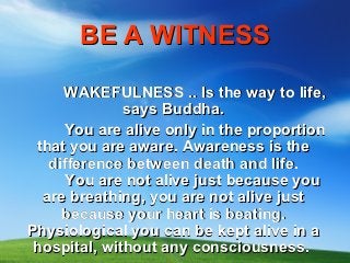 BE A WITNESS

     WAKEFULNESS .. Is the way to life,
              says Buddha.
     You are alive only in the proportion
 that you are aware. Awareness is the
   difference between death and life.
      You are not alive just because you
  are breathing, you are not alive just
     because your heart is beating.
Physiological you can be kept alive in a
 hospital, without any consciousness.
 
