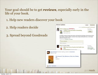 Your goal should be to get reviews, especially early in the
       life of your book.

          1. Help new readers discover your book

         2. Help readers decide

          3. Spread beyond Goodreads




Tuesday, June 5, 12
 
