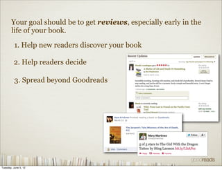 Your goal should be to get reviews, especially early in the
       life of your book.

          1. Help new readers discover your book

         2. Help readers decide

          3. Spread beyond Goodreads




Tuesday, June 5, 12
 