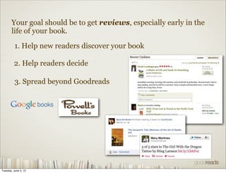 Your goal should be to get reviews, especially early in the
       life of your book.

          1. Help new readers discover your book

         2. Help readers decide

          3. Spread beyond Goodreads




Tuesday, June 5, 12
 
