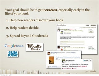 Your goal should be to get reviews, especially early in the
       life of your book.

          1. Help new readers discover your book

         2. Help readers decide

          3. Spread beyond Goodreads




Tuesday, June 5, 12
 