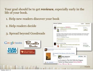 Your goal should be to get reviews, especially early in the
       life of your book.

          1. Help new readers discover your book

         2. Help readers decide

          3. Spread beyond Goodreads




Tuesday, June 5, 12
 