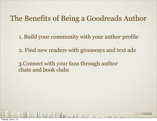 The Benefits of Being a Goodreads Author

                      1. Build your community with your author profile

                      2. Find new readers with giveaways and text ads

                      3.Connect with your fans through author
                      chats and book clubs




Tuesday, June 5, 12
 