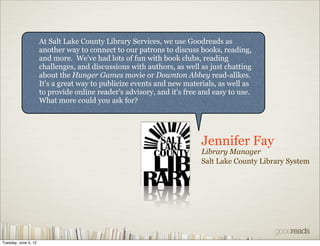 At Salt Lake County Library Services, we use Goodreads as
                      another way to connect to our patrons to discuss books, reading,
                      and more. We've had lots of fun with book clubs, reading
                      challenges, and discussions with authors, as well as just chatting
                      about the Hunger Games movie or Downton Abbey read-alikes.
                      It's a great way to publicize events and new materials, as well as
                      to provide online reader's advisory, and it's free and easy to use.
                      What more could you ask for?




                                                                         Jennifer Fay
                                                                         Library Manager
                                                                         Salt Lake County Library System




Tuesday, June 5, 12
 