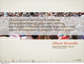 Librarians must be willing to encourage
                 participation from all users—new, existing,
                 inactive and unfamiliar—in order to provide a wide
                 variety of social reading groups for readers to join.

photo by ThisParticularGreg on Flickr




                                                   Allison Mennella
                                                   Naperville Public Library
                                                   Source: http://tametheweb.com




Tuesday, June 5, 12
 