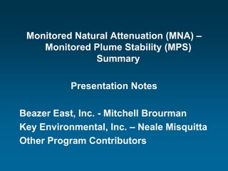 Monitored Natural Attenuation (MNA) –
    Monitored Plume Stability (MPS)
               Summary

           Presentation Notes

Beazer East, Inc. - Mitchell Brourman
Key Environmental, Inc. – Neale Misquitta
Other Program Contributors
 