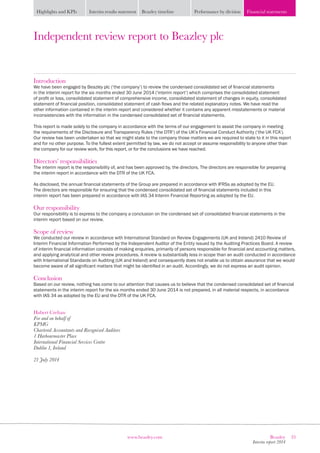 33Beazley
Interim report 2014
www.beazley.com
Highlights and KPIs Interim results statement Beazley timeline Performance by division Financial statements
Independent review report to Beazley plc
Introduction
We have been engaged by Beazley plc (‘the company’) to review the condensed consolidated set of financial statements
in the interim report for the six months ended 30 June 2014 (‘interim report’) which comprises the consolidated statement
of profit or loss, consolidated statement of comprehensive income, consolidated statement of changes in equity, consolidated
statement of financial position, consolidated statement of cash flows and the related explanatory notes. We have read the
other information contained in the interim report and considered whether it contains any apparent misstatements or material
inconsistencies with the information in the condensed consolidated set of financial statements.
This report is made solely to the company in accordance with the terms of our engagement to assist the company in meeting
the requirements of the Disclosure and Transparency Rules (‘the DTR’) of the UK’s Financial Conduct Authority (‘the UK FCA’).
Our review has been undertaken so that we might state to the company those matters we are required to state to it in this report
and for no other purpose. To the fullest extent permitted by law, we do not accept or assume responsibility to anyone other than
the company for our review work, for this report, or for the conclusions we have reached.
Directors’ responsibilities
The interim report is the responsibility of, and has been approved by, the directors. The directors are responsible for preparing
the interim report in accordance with the DTR of the UK FCA.
As disclosed, the annual financial statements of the Group are prepared in accordance with IFRSs as adopted by the EU.
The directors are responsible for ensuring that the condensed consolidated set of financial statements included in this
interim report has been prepared in accordance with IAS 34 Interim Financial Reporting as adopted by the EU.
Our responsibility
Our responsibility is to express to the company a conclusion on the condensed set of consolidated financial statements in the
interim report based on our review.
Scope of review
We conducted our review in accordance with International Standard on Review Engagements (UK and Ireland) 2410 Review of
Interim Financial Information Performed by the Independent Auditor of the Entity issued by the Auditing Practices Board. A review
of interim financial information consists of making enquiries, primarily of persons responsible for financial and accounting matters,
and applying analytical and other review procedures. A review is substantially less in scope than an audit conducted in accordance
with International Standards on Auditing (UK and Ireland) and consequently does not enable us to obtain assurance that we would
become aware of all significant matters that might be identified in an audit. Accordingly, we do not express an audit opinion.
Conclusion
Based on our review, nothing has come to our attention that causes us to believe that the condensed consolidated set of financial
statements in the interim report for the six months ended 30 June 2014 is not prepared, in all material respects, in accordance
with IAS 34 as adopted by the EU and the DTR of the UK FCA.
Hubert Crehan
For and on behalf of
KPMG
Chartered Accountants and Recognised Auditors
1 Harbourmaster Place
International Financial Services Centre
Dublin 1, Ireland
21 July 2014
 