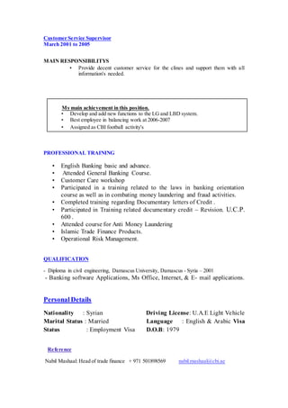 Customer Service Supervisor
March 2001 to 2005
MAIN RESPONSIBILITYS
• Provide decent customer service for the clines and support them with all
information's needed.
My main achievement in this position.
• Develop and add new functions to the LG and LBD system.
• Best employee in balancing work at 2006-2007
• Assigned as CBI football activity's
PROFESSIONAL TRAINING
• English Banking basic and advance.
• Attended General Banking Course.
• Customer Care workshop
• Participated in a training related to the laws in banking orientation
course as well as in combating money laundering and fraud activities.
• Completed training regarding Documentary letters of Credit .
• Participated in Training related documentary credit – Revision. U.C.P.
600 .
• Attended course for Anti Money Laundering
• Islamic Trade Finance Products.
• Operational Risk Management.
QUALIFICATION
- Diploma in civil engineering, Damascus University, Damascus - Syria – 2001
- Banking software Applications, Ms Office, Internet, & E- mail applications.
Personal Details
Nationality : Syrian Driving License: U.A.E Light Vehicle
Marital Status : Married Language : English & Arabic Visa
Status : Employment Visa D.O.B: 1979
Reference
Nabil Mashaal: Head of trade finance + 971 501898569 nabil.mashaal@cbi.ae
 