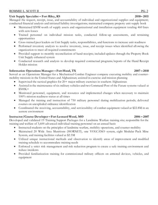 ROMMIE L. SCOTT II PG. 2
Unit Supply Specialist – Fort Riley, KS 2010– 2011
Managed the request, receipt, issue, and accountability of individual and organizational supplies and equipment;
conducted financial analysis and initiated liability investigations; maintained company property unit supply book
 Maintained $30M worth of supply assets and organizational and installation equipment totaling 460 lines
with zero losses
 Trained personnel on individual mission tasks, conducted follow-up assessments, and retraining
opportunities
 Cross-trained peer leaders on Unit Supply tasks, responsibilities, and functions to increase unit readiness
 Performed inventory analysis to resolve inventory, issue, and receipt issues when identified allowing the
organization to meet all required commitments
 Provided support to monthly reconciliation of hand-receipts; included updates through the Property Book
Unit Supply enhanced system
 Conducted research and analysis to develop required contractual programs/reports of the Hand Receipt
Holder mission
Information Operations Manager – Fort Hood, TX 2007 – 2010
Served as an Operations Manager for a Mechanized Combat Engineer company executing mobility and counter-
mobility missions in the United States and Afghanistan; assisted in exercise and mission planning
 Supervised the tactical graphics for 20+ major military exercises in southern Afghanistan
 Assisted in the maintenance of six military vehicles and two Command Post of the Future systems valued at
$500K+
 Monitored personnel, equipment, and resources and implemented changes when necessary to maintain
100% mission readiness status at all times
 Managed the training and instruction of 750 military personnel during mobilization periods; delivered
courses on unexploded ordnance identification
 Coordinated the receiving, accountability, and serviceability of combat equipment valued at $22.8M in an
austere environment
Instructor/Course Developer – Fort Leonard Wood, MO 2006 – 2007
Developed and validated 19 Training Support Packages for a Landmine Warfare training site; responsible for the
training and welfare of 3,600 advanced individual training personnel on an annual basis
 Instructed students on the principles of landmine warfare, mobility operations, and counter-mobility
 Maintained 20 Wide Area Munitions (HORNET), one VOLCANO system, eight Modular Pack Mine
System, and training facilities valued at $2.5M
 Utilized unique instructional methods and observation to identify areas of improvement and modified
training schedule to accommodate training needs
 Enforced a strict risk management and risk reduction program to create a safe training environment and
reduce incidents
 Provided familiarization training for commissioned military officers on armored devices, vehicles, and
equipment
 