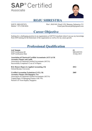 ROJU SHRESTHA
SAP FI_S0014287474 Flat 1, BLD 843, Road 1128, Manama, Salmaniya 311
Mobile: +973-3388 0856 Email:jane.blessed.philip@gmail.com
Career Objective
Seeking for a challenging position in an organization as SAP FI Consultant where I can use my knowledge
from SAP training for the betterment of the organization as well as for my career growth.
Professional Qualification
SAP Module FI
SAP Certification ID S0014287474
SAP Certification Date 10 July 2015
Association of Chartered Certified Accountants (ACCA) UK
Accounts, Finance and Audit
Association of Chartered Certified Accountants (ACCA)
Successfully Completed 12 out of 14 Papers
B.Sc Honors Degree in Applied Accounting, UK 2012
Oxford Brookes University
Certified Accounting Technician (CAT), UK 2005
Accounts, Finance and Singapore Tax
Association of Chartered Certified Accountants (ACCA)
Topped Paper 10 Managing Finance with 74%
Passed CAT from Kaplan, Singapore
 