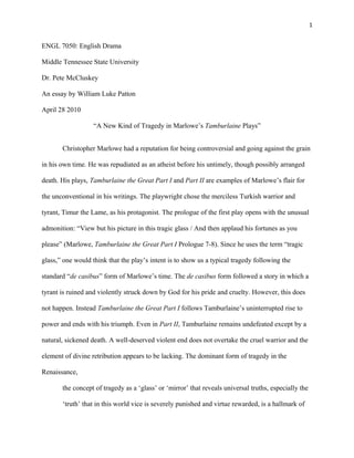 1
ENGL 7050: English Drama
Middle Tennessee State University
Dr. Pete McCluskey
An essay by William Luke Patton
April 28 2010
“A New Kind of Tragedy in Marlowe’s Tamburlaine Plays”
Christopher Marlowe had a reputation for being controversial and going against the grain
in his own time. He was repudiated as an atheist before his untimely, though possibly arranged
death. His plays, Tamburlaine the Great Part I and Part II are examples of Marlowe’s flair for
the unconventional in his writings. The playwright chose the merciless Turkish warrior and
tyrant, Timur the Lame, as his protagonist. The prologue of the first play opens with the unusual
admonition: “View but his picture in this tragic glass / And then applaud his fortunes as you
please” (Marlowe, Tamburlaine the Great Part I Prologue 7-8). Since he uses the term “tragic
glass,” one would think that the play’s intent is to show us a typical tragedy following the
standard “de casibus” form of Marlowe’s time. The de casibus form followed a story in which a
tyrant is ruined and violently struck down by God for his pride and cruelty. However, this does
not happen. Instead Tamburlaine the Great Part I follows Tamburlaine’s uninterrupted rise to
power and ends with his triumph. Even in Part II, Tamburlaine remains undefeated except by a
natural, sickened death. A well-deserved violent end does not overtake the cruel warrior and the
element of divine retribution appears to be lacking. The dominant form of tragedy in the
Renaissance,
the concept of tragedy as a ‘glass’ or ‘mirror’ that reveals universal truths, especially the
‘truth’ that in this world vice is severely punished and virtue rewarded, is a hallmark of
 
