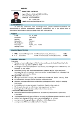 RESUME
ADNAN KHAN YOUSAFZAI
England Cluster, Building # Y-20, Flat # 311,
International City, Dubai, U.A.E
Contact # +971 50 1808193
+92 320 9337343
E-Mail: adkhan.yousafzai@gmail.com
CAREER OBJECTIVE
To polish my professional skills, knowledge driven, people oriented organization with
opportunities for personal advancement, based on achievements and to add positive value to
organization by utilizing my education, experience, skills and creativity.
PERSONAL
D.O.B: Oct, 29, 1986
Passport#: LD4118692
Religion: Islam
Nationality: Pakistani
Marital Status: Single
Languages: English, Urdu, Pashto
Driving License: U.A.E
ACADEMIC QUALIFICATION
 M.B.A General Management from Preston University, Ajman U.A.E in 2013
 B.A Economics from Al-Khair University Islamabad, Pakistan in 2009
EXPERIENCE HIGHLIGHTS
Internship
 Work as an Business Developer in FBS (Fast Business Services) in Dubai Media City For Six
Months From 15-sep-2012 to 15-March-2013
 Assisting in business plans/models for new services; researching to assist in determining best
prospects for new clients.
 Assisting in creating new business development strategies; writing letters and emails;
accompanying staff on meetings; learning to conduct competitive analysis; and supporting
various office administrative duties.
Management & Supervision:
 Managed Restaurant in Sharjah, UAE; As a Manager from March, 2010 to February, 2013.
 Co-ordinate and managed multiple priorities in the restaurant.
 Managed and Supervise staff and stock levels, updating sales record and price changing
information.
 Provided discreet managerial support to accounts department as required.
 Meeting with clients to co-ordinate and to arrange special functions.
 Soliciting customer feedback about the restaurant and services.
Administrative & Customer Service:
 Performed administrative support function in Community Development Organization
(CDO)(NGO)
 Scheduled appointments and maintained accurate, up-to date employee attendance record.
 Assisted with Managerial Department, maintained log book for vehicles.
 Arrangements of Lodging for Donors & Auditors visit to Organization.
 Arrangements of Refreshment Events for the Projects.
 