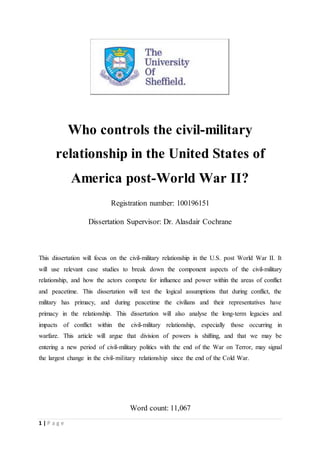 1 | P a g e
Who controls the civil-military
relationship in the United States of
America post-World War II?
Registration number: 100196151
Dissertation Supervisor: Dr. Alasdair Cochrane
This dissertation will focus on the civil-military relationship in the U.S. post World War II. It
will use relevant case studies to break down the component aspects of the civil-military
relationship, and how the actors compete for influence and power within the areas of conflict
and peacetime. This dissertation will test the logical assumptions that during conflict, the
military has primacy, and during peacetime the civilians and their representatives have
primacy in the relationship. This dissertation will also analyse the long-term legacies and
impacts of conflict within the civil-military relationship, especially those occurring in
warfare. This article will argue that division of powers is shifting, and that we may be
entering a new period of civil-military politics with the end of the War on Terror, may signal
the largest change in the civil-military relationship since the end of the Cold War.
Word count: 11,067
 