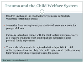Trauma and the Child Welfare System
 Children involved in the child welfare systems are particularly
vulnerable to traumatic events.
 Separation from a caregiver maybe considered a traumatic event for
younger children.
 For many individuals contact with the child welfare system may serve
as a trigger a traumatic event and bring back memories of prior
personal family experiences.
 Trauma also often results in ruptured relationships. Within child
welfare systems there are likely to be both ruptures and conflicts among
family members who are seeking to care for a child.
Child Welfare Information Gateway,2011
 