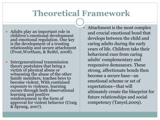 Theoretical Framework
 Adults play an important role in
children’s emotional development
and emotional regulation. One key
is the development of a trusting
relationship and secure attachment
(Frost,Wortham, & Reifel, 2008).
 Intergenerational transmission
theory postulates that being a
victim of physical abuse or
witnessing the abuse of the other
family members, teaches boys to
become violent. With continued
exposure to violence, learning
occurs through both observational
learning and positive
reinforcement in the form of
approval for violent behavior (Craig
& Sprang, 2007).
 Attachment is the most complex
and crucial emotional bond that
develops between the child and
caring adults during the early
years of life. Children take their
behavioral cues from caring
adults’ complementary and
responsive demeanors. These
strong, affectionate bonds then
become a secure base—an
emotional scheme or set of
expectations—that will
ultimately create the blueprint for
future relationships and social
competency (Tanyel,2009).
 