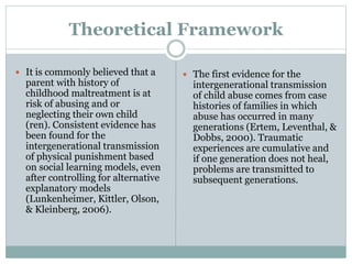 Theoretical Framework
 It is commonly believed that a
parent with history of
childhood maltreatment is at
risk of abusing and or
neglecting their own child
(ren). Consistent evidence has
been found for the
intergenerational transmission
of physical punishment based
on social learning models, even
after controlling for alternative
explanatory models
(Lunkenheimer, Kittler, Olson,
& Kleinberg, 2006).
 The first evidence for the
intergenerational transmission
of child abuse comes from case
histories of families in which
abuse has occurred in many
generations (Ertem, Leventhal, &
Dobbs, 2000). Traumatic
experiences are cumulative and
if one generation does not heal,
problems are transmitted to
subsequent generations.
 