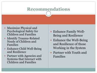  Enhance Family Well-
Being and Resilience
 Enhance the Well-Being
and Resilience of those
Working in the System
 Partner with Youth and
Families
Recommendations
 Maximize Physical and
Psychological Safety for
Children and Families
 Identify Trauma-Related
Needs of Children and
Families
 Enhance Child Well-Being
and Resilience
 Partner with Agencies and
Systems that Interact with
Children and Families
 